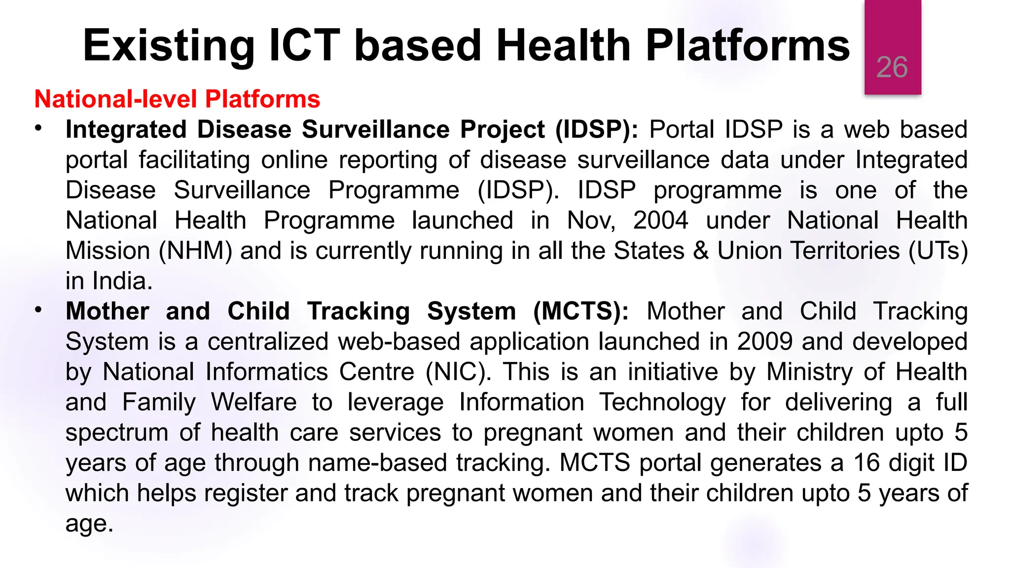 26
National-level Platforms
• Integrated Disease Surveillance Project (IDSP): Portal IDSP is a web based
portal facilitating online reporting of disease surveillance data under Integrated
Disease Surveillance Programme (IDSP). IDSP programme is one of the
National Health Programme launched in Nov, 2004 under National Health
Mission (NHM) and is currently running in all the States & Union Territories (UTs)
in India.
• Mother and Child Tracking System (MCTS): Mother and Child Tracking
System is a centralized web-based application launched in 2009 and developed
by National Informatics Centre (NIC). This is an initiative by Ministry of Health
and Family Welfare to leverage Information Technology for delivering a full
spectrum of health care services to pregnant women and their children upto 5
years of age through name-based tracking. MCTS portal generates a 16 digit ID
which helps register and track pregnant women and their children upto 5 years of
age.
Existing ICT based Health Platforms
 