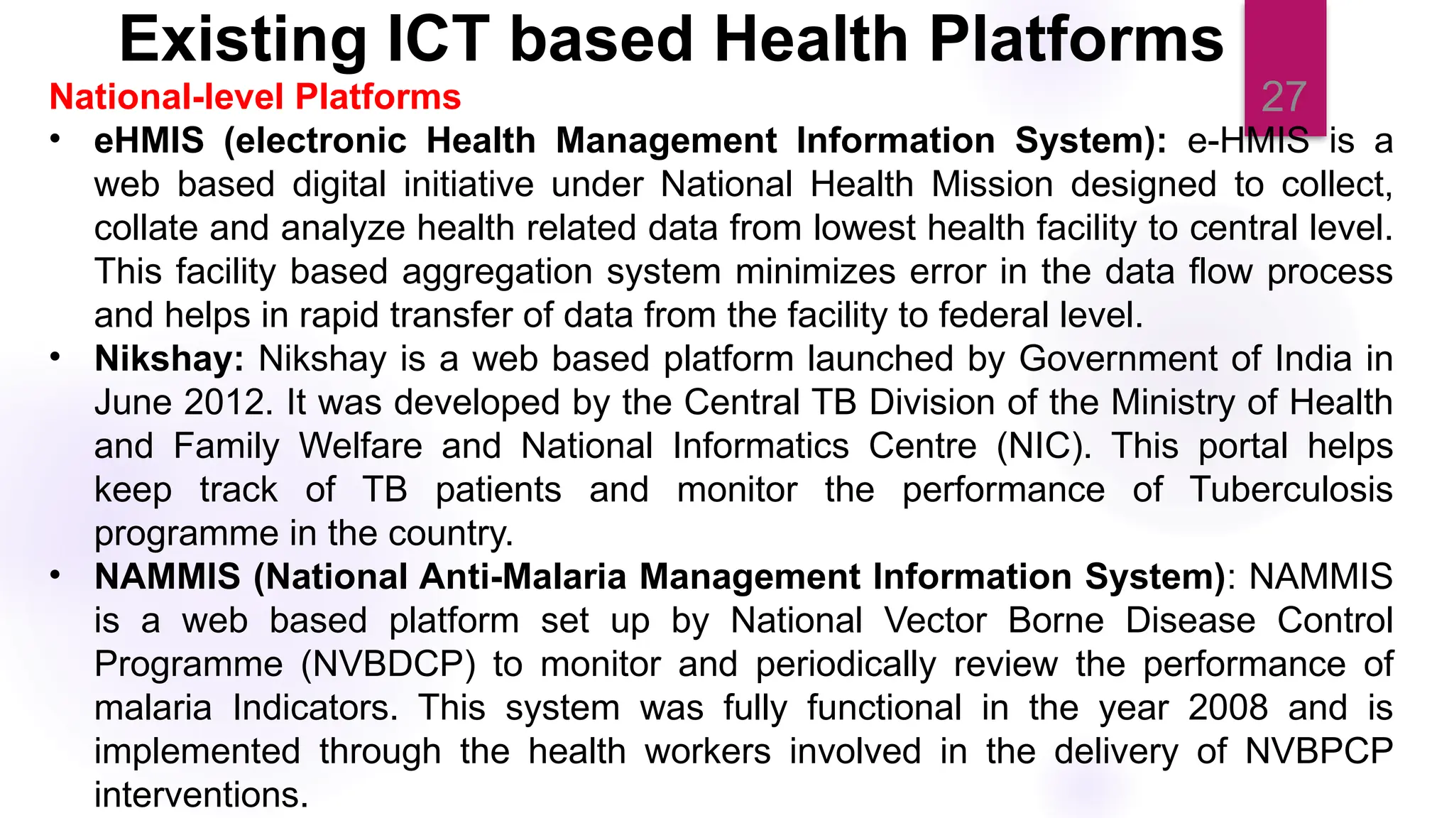 27
National-level Platforms
• eHMIS (electronic Health Management Information System): e-HMIS is a
web based digital initiative under National Health Mission designed to collect,
collate and analyze health related data from lowest health facility to central level.
This facility based aggregation system minimizes error in the data flow process
and helps in rapid transfer of data from the facility to federal level.
• Nikshay: Nikshay is a web based platform launched by Government of India in
June 2012. It was developed by the Central TB Division of the Ministry of Health
and Family Welfare and National Informatics Centre (NIC). This portal helps
keep track of TB patients and monitor the performance of Tuberculosis
programme in the country.
• NAMMIS (National Anti-Malaria Management Information System): NAMMIS
is a web based platform set up by National Vector Borne Disease Control
Programme (NVBDCP) to monitor and periodically review the performance of
malaria Indicators. This system was fully functional in the year 2008 and is
implemented through the health workers involved in the delivery of NVBPCP
interventions.
Existing ICT based Health Platforms
 