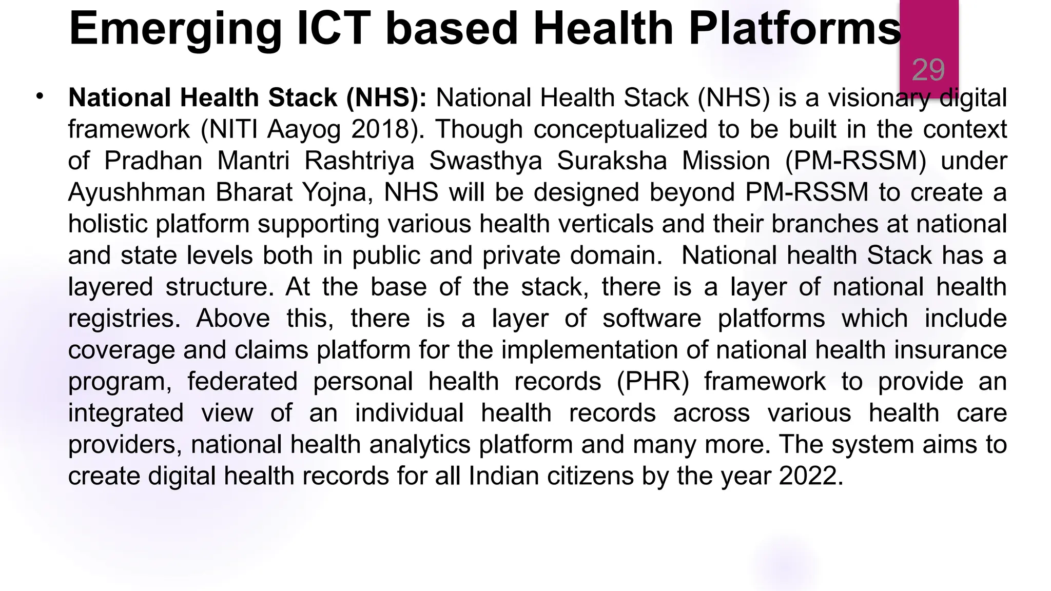 29
• National Health Stack (NHS): National Health Stack (NHS) is a visionary digital
framework (NITI Aayog 2018). Though conceptualized to be built in the context
of Pradhan Mantri Rashtriya Swasthya Suraksha Mission (PM-RSSM) under
Ayushhman Bharat Yojna, NHS will be designed beyond PM-RSSM to create a
holistic platform supporting various health verticals and their branches at national
and state levels both in public and private domain. National health Stack has a
layered structure. At the base of the stack, there is a layer of national health
registries. Above this, there is a layer of software platforms which include
coverage and claims platform for the implementation of national health insurance
program, federated personal health records (PHR) framework to provide an
integrated view of an individual health records across various health care
providers, national health analytics platform and many more. The system aims to
create digital health records for all Indian citizens by the year 2022.
Emerging ICT based Health Platforms
 