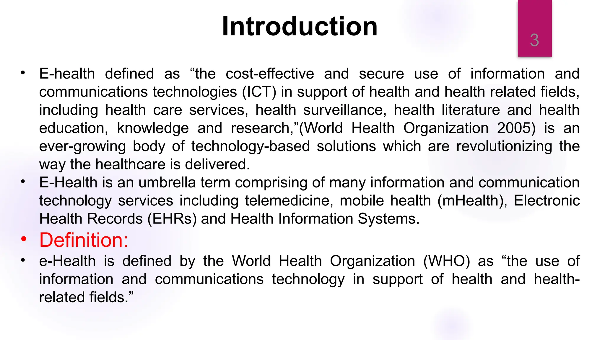 3
Introduction
• E-health defined as “the cost-effective and secure use of information and
communications technologies (ICT) in support of health and health related fields,
including health care services, health surveillance, health literature and health
education, knowledge and research,”(World Health Organization 2005) is an
ever-growing body of technology-based solutions which are revolutionizing the
way the healthcare is delivered.
• E-Health is an umbrella term comprising of many information and communication
technology services including telemedicine, mobile health (mHealth), Electronic
Health Records (EHRs) and Health Information Systems.
• Definition:
• e-Health is defined by the World Health Organization (WHO) as “the use of
information and communications technology in support of health and health-
related fields.”
 