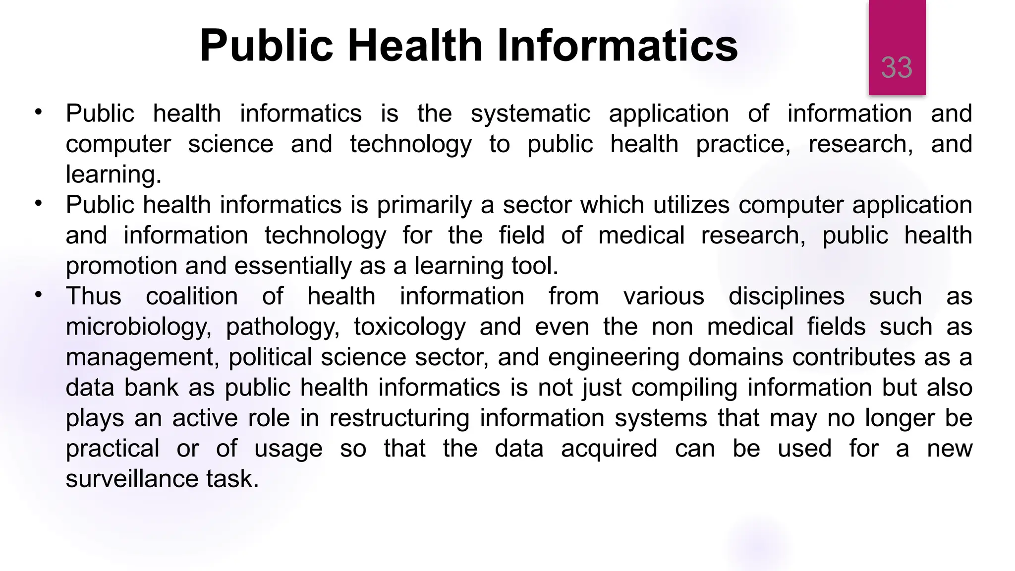33
• Public health informatics is the systematic application of information and
computer science and technology to public health practice, research, and
learning.
• Public health informatics is primarily a sector which utilizes computer application
and information technology for the field of medical research, public health
promotion and essentially as a learning tool.
• Thus coalition of health information from various disciplines such as
microbiology, pathology, toxicology and even the non medical fields such as
management, political science sector, and engineering domains contributes as a
data bank as public health informatics is not just compiling information but also
plays an active role in restructuring information systems that may no longer be
practical or of usage so that the data acquired can be used for a new
surveillance task.
Public Health Informatics
 