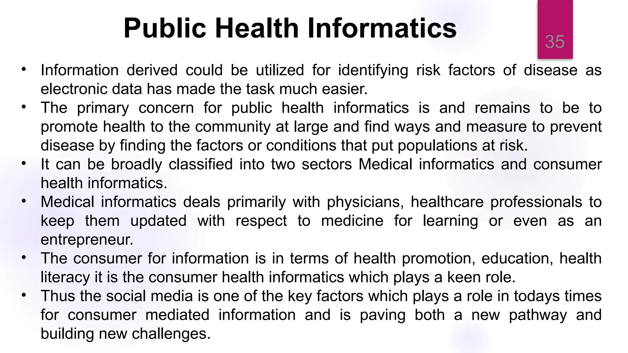 35
• Information derived could be utilized for identifying risk factors of disease as
electronic data has made the task much easier.
• The primary concern for public health informatics is and remains to be to
promote health to the community at large and find ways and measure to prevent
disease by finding the factors or conditions that put populations at risk.
• It can be broadly classified into two sectors Medical informatics and consumer
health informatics.
• Medical informatics deals primarily with physicians, healthcare professionals to
keep them updated with respect to medicine for learning or even as an
entrepreneur.
• The consumer for information is in terms of health promotion, education, health
literacy it is the consumer health informatics which plays a keen role.
• Thus the social media is one of the key factors which plays a role in todays times
for consumer mediated information and is paving both a new pathway and
building new challenges.
Public Health Informatics
 