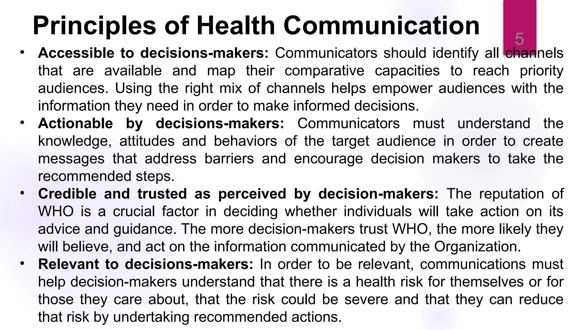 5
Principles of Health Communication
• Accessible to decisions-makers: Communicators should identify all channels
that are available and map their comparative capacities to reach priority
audiences. Using the right mix of channels helps empower audiences with the
information they need in order to make informed decisions.
• Actionable by decisions-makers: Communicators must understand the
knowledge, attitudes and behaviors of the target audience in order to create
messages that address barriers and encourage decision makers to take the
recommended steps.
• Credible and trusted as perceived by decision-makers: The reputation of
WHO is a crucial factor in deciding whether individuals will take action on its
advice and guidance. The more decision-makers trust WHO, the more likely they
will believe, and act on the information communicated by the Organization.
• Relevant to decisions-makers: In order to be relevant, communications must
help decision-makers understand that there is a health risk for themselves or for
those they care about, that the risk could be severe and that they can reduce
that risk by undertaking recommended actions.
 