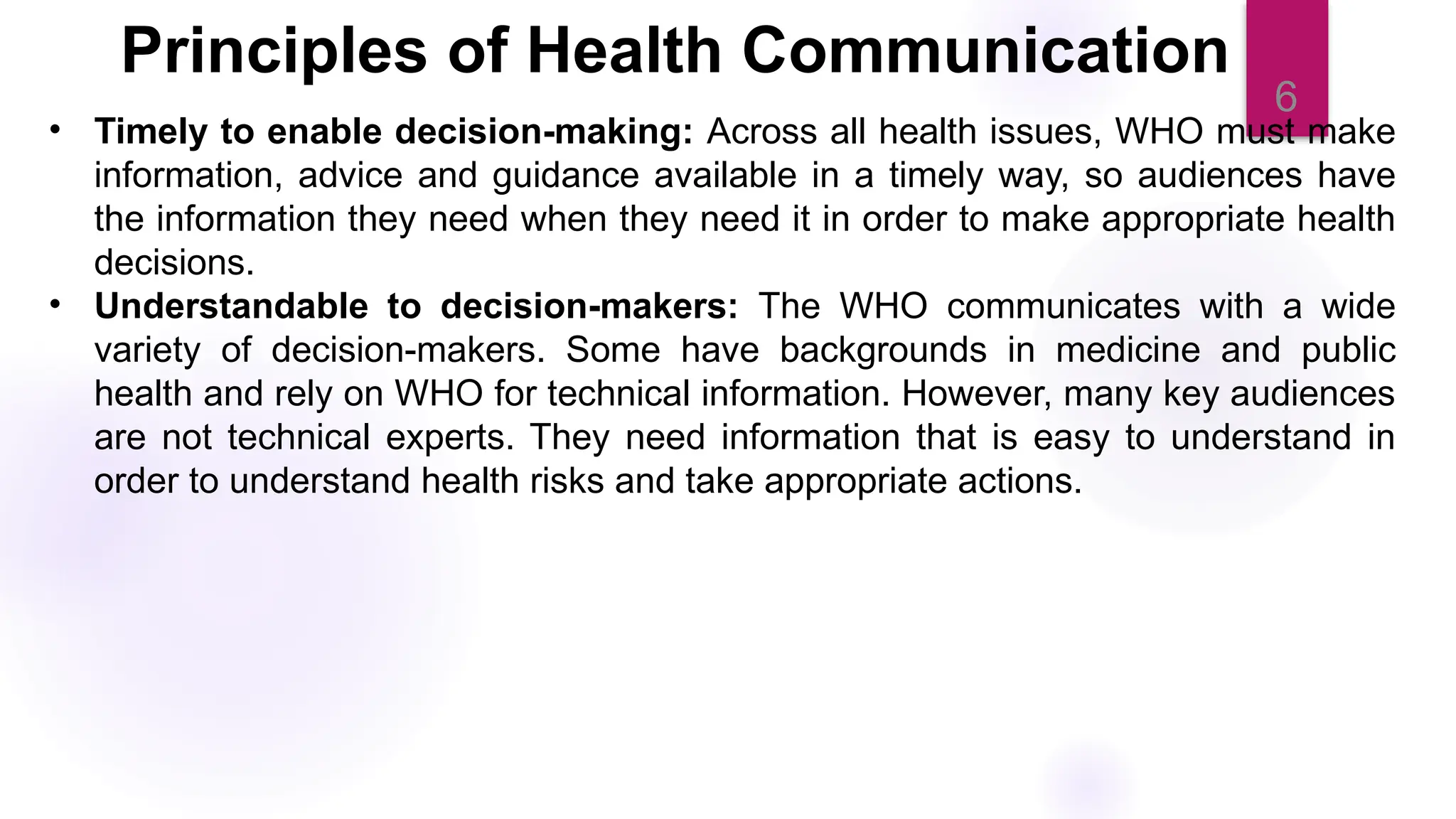 6
• Timely to enable decision-making: Across all health issues, WHO must make
information, advice and guidance available in a timely way, so audiences have
the information they need when they need it in order to make appropriate health
decisions.
• Understandable to decision-makers: The WHO communicates with a wide
variety of decision-makers. Some have backgrounds in medicine and public
health and rely on WHO for technical information. However, many key audiences
are not technical experts. They need information that is easy to understand in
order to understand health risks and take appropriate actions.
Principles of Health Communication
 