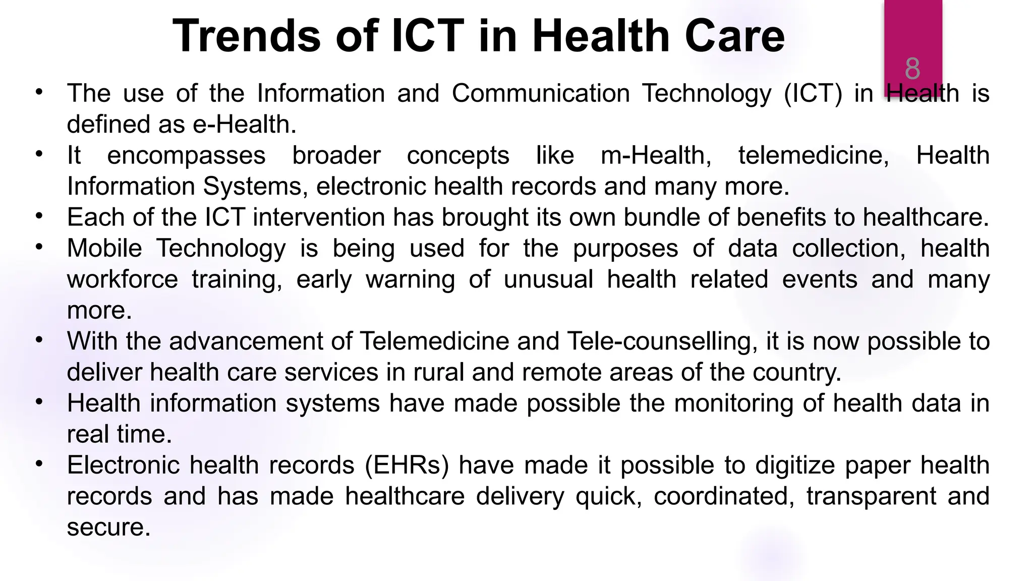 8
• The use of the Information and Communication Technology (ICT) in Health is
defined as e-Health.
• It encompasses broader concepts like m-Health, telemedicine, Health
Information Systems, electronic health records and many more.
• Each of the ICT intervention has brought its own bundle of benefits to healthcare.
• Mobile Technology is being used for the purposes of data collection, health
workforce training, early warning of unusual health related events and many
more.
• With the advancement of Telemedicine and Tele-counselling, it is now possible to
deliver health care services in rural and remote areas of the country.
• Health information systems have made possible the monitoring of health data in
real time.
• Electronic health records (EHRs) have made it possible to digitize paper health
records and has made healthcare delivery quick, coordinated, transparent and
secure.
Trends of ICT in Health Care
 