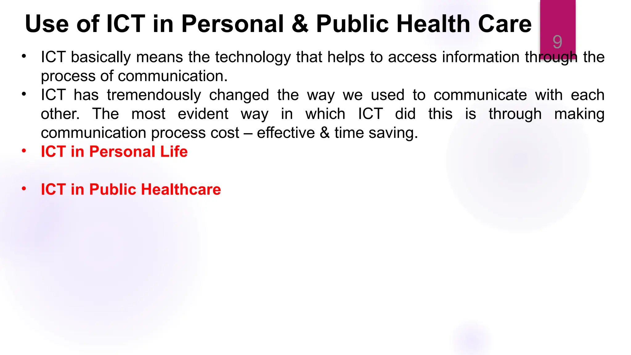 9
• ICT basically means the technology that helps to access information through the
process of communication.
• ICT has tremendously changed the way we used to communicate with each
other. The most evident way in which ICT did this is through making
communication process cost – effective & time saving.
• ICT in Personal Life
• ICT in Public Healthcare
Use of ICT in Personal & Public Health Care
 
