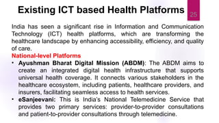 25
India has seen a significant rise in Information and Communication
Technology (ICT) health platforms, which are transforming the
healthcare landscape by enhancing accessibility, efficiency, and quality
of care.
National-level Platforms
• Ayushman Bharat Digital Mission (ABDM): The ABDM aims to
create an integrated digital health infrastructure that supports
universal health coverage. It connects various stakeholders in the
healthcare ecosystem, including patients, healthcare providers, and
insurers, facilitating seamless access to health services.
• eSanjeevani: This is India’s National Telemedicine Service that
provides two primary services: provider-to-provider consultations
and patient-to-provider consultations through telemedicine.
Existing ICT based Health Platforms
 