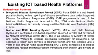 26
National-level Platforms
• Integrated Disease Surveillance Project (IDSP): Portal IDSP is a web based
portal facilitating online reporting of disease surveillance data under Integrated
Disease Surveillance Programme (IDSP). IDSP programme is one of the
National Health Programme launched in Nov, 2004 under National Health
Mission (NHM) and is currently running in all the States & Union Territories (UTs)
in India.
• Mother and Child Tracking System (MCTS): Mother and Child Tracking
System is a centralized web-based application launched in 2009 and developed
by National Informatics Centre (NIC). This is an initiative by Ministry of Health
and Family Welfare to leverage Information Technology for delivering a full
spectrum of health care services to pregnant women and their children upto 5
years of age through name-based tracking. MCTS portal generates a 16 digit ID
which helps register and track pregnant women and their children upto 5 years of
age.
Existing ICT based Health Platforms
 