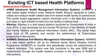 27
National-level Platforms
• eHMIS (electronic Health Management Information System): e-HMIS is a
web based digital initiative under National Health Mission designed to collect,
collate and analyze health related data from lowest health facility to central level.
This facility based aggregation system minimizes error in the data flow process
and helps in rapid transfer of data from the facility to federal level.
• Nikshay: Nikshay is a web based platform launched by Government of India in
June 2012. It was developed by the Central TB Division of the Ministry of Health
and Family Welfare and National Informatics Centre (NIC). This portal helps
keep track of TB patients and monitor the performance of Tuberculosis
programme in the country.
• NAMMIS (National Anti-Malaria Management Information System): NAMMIS
is a web based platform set up by National Vector Borne Disease Control
Programme (NVBDCP) to monitor and periodically review the performance of
malaria Indicators. This system was fully functional in the year 2008 and is
implemented through the health workers involved in the delivery of NVBPCP
interventions.
Existing ICT based Health Platforms
 