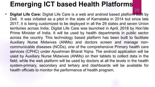28
• Digital Life Care: Digital Life Care is a web and android based platform built by
Dell. It was initiated as a pilot in the state of Karnataka in 2014 but since late
2017, it is being customized to be deployed in all the 29 states and seven Union
territories across India. Digital Life Care was launched in April, 2018 by Hon’ble
Prime Minister of India. It will be used by health departments in public sector
across the country. This technology based platform has been built to facilitate
Auxiliary Nurse Midwives (ANMs) and doctors screen and manage non-
communicable diseases (NCDs), one of the comprehensive Primary health care
services (CPHC) under Ayushman Bharat Yojna. The android application will be
used by Auxiliary Nurse Midwives (ANMs) on their tablets to collect data in the
field; while the web platform will be used by doctors at all the levels in the health
system-primary, secondary and tertiary and dashboards will be available for
health officials to monitor the performance of health program.
Emerging ICT based Health Platforms
 