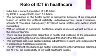30
• India, has a current population of 1.45 billion.
• By 2050, it is expected to reach 1.6 billion.
• The performance of the health sector is suboptimal because of an increased
burden of factors like political instability, underdevelopment, weak institutions,
scarcity of resources, inadequately developed social sectors and evident social
inequalities.
• With an increase in population, healthcare service resources will not increase in
the same proportion.
• There are big geographical disparities in health and wellbeing of the population
along with demographic and epidemiological transitions that take place.
• This demands non-stop spatio-temporal adjustments in plans and readjustment
in allocation of healthcare resources.
• The government has made huge budget expenditures under ambitious schemes
like NRHM, but accessibility to low-cost healthcare is poor.
Role of ICT in healthcare
 