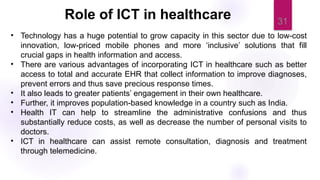 31
• Technology has a huge potential to grow capacity in this sector due to low-cost
innovation, low-priced mobile phones and more ‘inclusive’ solutions that fill
crucial gaps in health information and access.
• There are various advantages of incorporating ICT in healthcare such as better
access to total and accurate EHR that collect information to improve diagnoses,
prevent errors and thus save precious response times.
• It also leads to greater patients’ engagement in their own healthcare.
• Further, it improves population-based knowledge in a country such as India.
• Health IT can help to streamline the administrative confusions and thus
substantially reduce costs, as well as decrease the number of personal visits to
doctors.
• ICT in healthcare can assist remote consultation, diagnosis and treatment
through telemedicine.
Role of ICT in healthcare
 