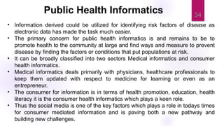 34
• Information derived could be utilized for identifying risk factors of disease as
electronic data has made the task much easier.
• The primary concern for public health informatics is and remains to be to
promote health to the community at large and find ways and measure to prevent
disease by finding the factors or conditions that put populations at risk.
• It can be broadly classified into two sectors Medical informatics and consumer
health informatics.
• Medical informatics deals primarily with physicians, healthcare professionals to
keep them updated with respect to medicine for learning or even as an
entrepreneur.
• The consumer for information is in terms of health promotion, education, health
literacy it is the consumer health informatics which plays a keen role.
• Thus the social media is one of the key factors which plays a role in todays times
for consumer mediated information and is paving both a new pathway and
building new challenges.
Public Health Informatics
 