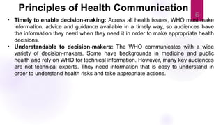 6
• Timely to enable decision-making: Across all health issues, WHO must make
information, advice and guidance available in a timely way, so audiences have
the information they need when they need it in order to make appropriate health
decisions.
• Understandable to decision-makers: The WHO communicates with a wide
variety of decision-makers. Some have backgrounds in medicine and public
health and rely on WHO for technical information. However, many key audiences
are not technical experts. They need information that is easy to understand in
order to understand health risks and take appropriate actions.
Principles of Health Communication
 