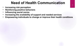 7
• Increasing risk perception
• Reinforcing positive behaviors
• Influencing social norms
• Increasing the availability of support and needed services
• Empowering individuals to change or improve their health conditions
Need of Health Communication
 