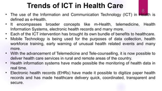 8
• The use of the Information and Communication Technology (ICT) in Health is
defined as e-Health.
• It encompasses broader concepts like m-Health, telemedicine, Health
Information Systems, electronic health records and many more.
• Each of the ICT intervention has brought its own bundle of benefits to healthcare.
• Mobile Technology is being used for the purposes of data collection, health
workforce training, early warning of unusual health related events and many
more.
• With the advancement of Telemedicine and Tele-counselling, it is now possible to
deliver health care services in rural and remote areas of the country.
• Health information systems have made possible the monitoring of health data in
real time.
• Electronic health records (EHRs) have made it possible to digitize paper health
records and has made healthcare delivery quick, coordinated, transparent and
secure.
Trends of ICT in Health Care
 