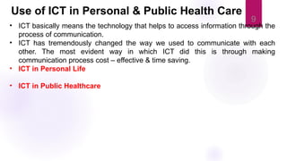 9
• ICT basically means the technology that helps to access information through the
process of communication.
• ICT has tremendously changed the way we used to communicate with each
other. The most evident way in which ICT did this is through making
communication process cost – effective & time saving.
• ICT in Personal Life
• ICT in Public Healthcare
Use of ICT in Personal & Public Health Care
 