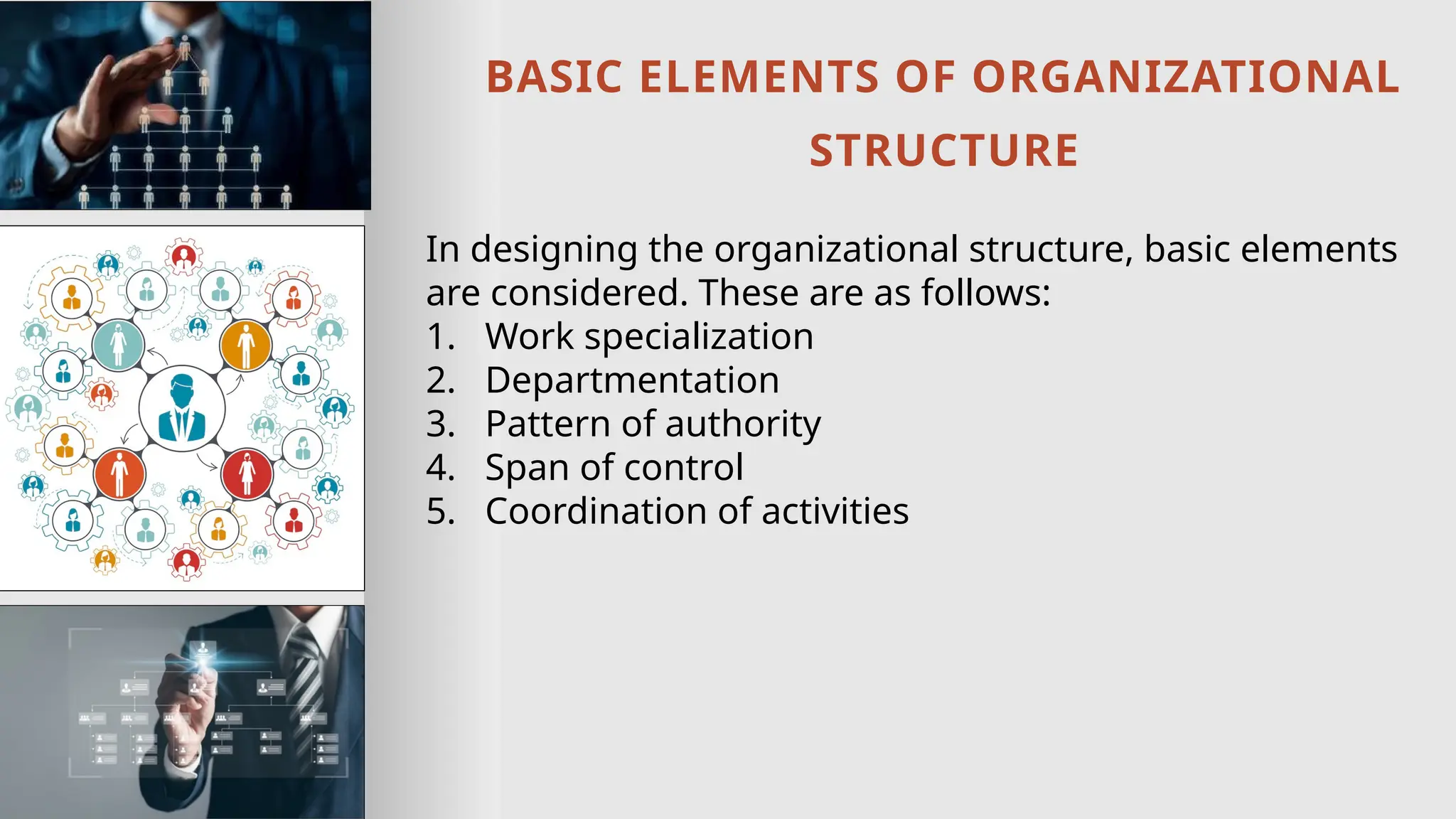 BASIC ELEMENTS OF ORGANIZATIONAL
STRUCTURE
In designing the organizational structure, basic elements
are considered. These are as follows:
1. Work specialization
2. Departmentation
3. Pattern of authority
4. Span of control
5. Coordination of activities
 
