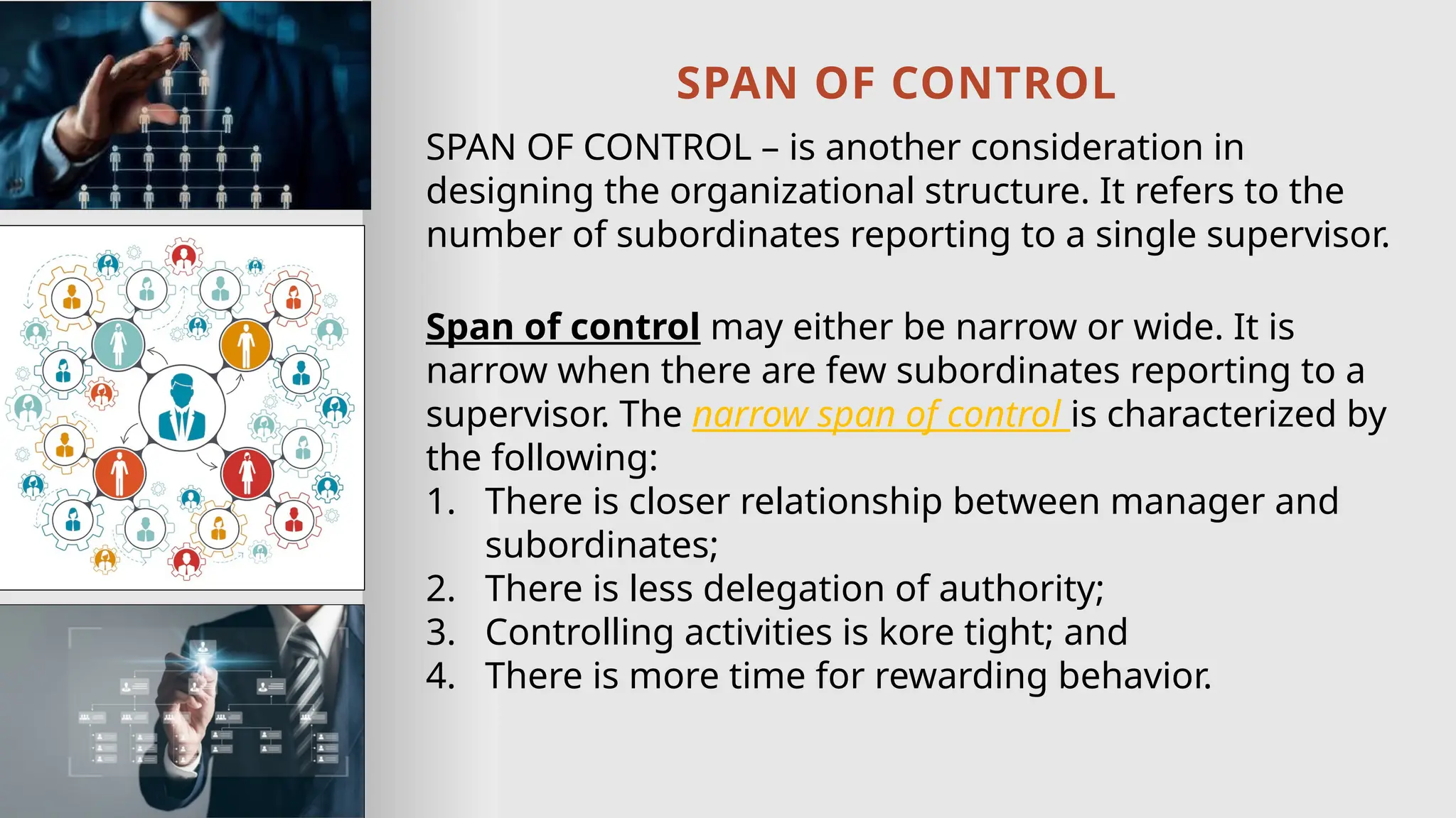 SPAN OF CONTROL
SPAN OF CONTROL – is another consideration in
designing the organizational structure. It refers to the
number of subordinates reporting to a single supervisor.
Span of control may either be narrow or wide. It is
narrow when there are few subordinates reporting to a
supervisor. The narrow span of control is characterized by
the following:
1. There is closer relationship between manager and
subordinates;
2. There is less delegation of authority;
3. Controlling activities is kore tight; and
4. There is more time for rewarding behavior.
 