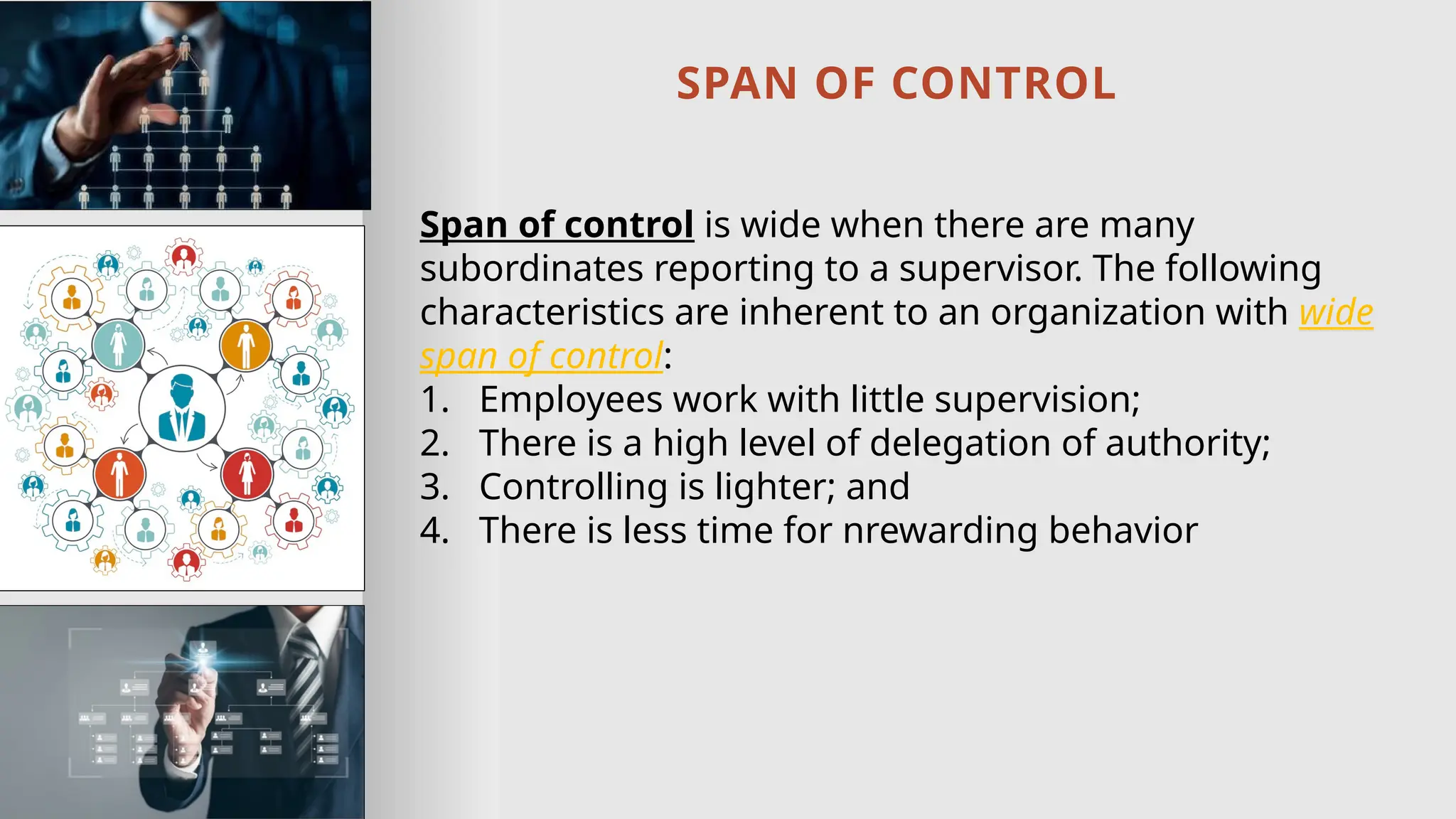 SPAN OF CONTROL
Span of control is wide when there are many
subordinates reporting to a supervisor. The following
characteristics are inherent to an organization with wide
span of control:
1. Employees work with little supervision;
2. There is a high level of delegation of authority;
3. Controlling is lighter; and
4. There is less time for nrewarding behavior
 