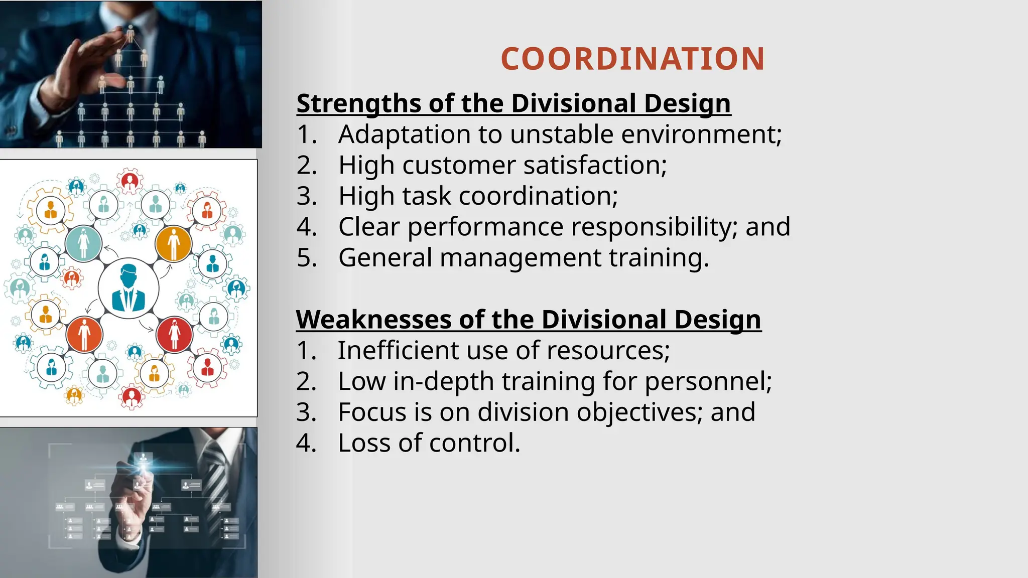 COORDINATION
Strengths of the Divisional Design
1. Adaptation to unstable environment;
2. High customer satisfaction;
3. High task coordination;
4. Clear performance responsibility; and
5. General management training.
Weaknesses of the Divisional Design
1. Inefficient use of resources;
2. Low in-depth training for personnel;
3. Focus is on division objectives; and
4. Loss of control.
 