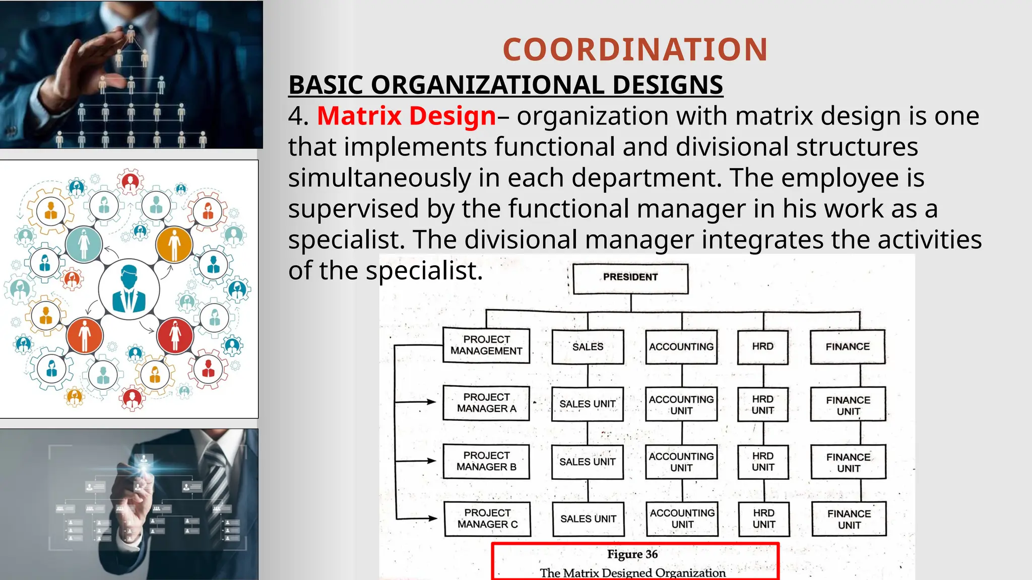 COORDINATION
BASIC ORGANIZATIONAL DESIGNS
4. Matrix Design– organization with matrix design is one
that implements functional and divisional structures
simultaneously in each department. The employee is
supervised by the functional manager in his work as a
specialist. The divisional manager integrates the activities
of the specialist.
 