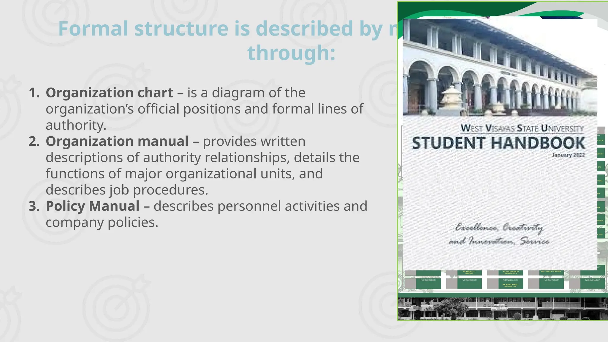 Formal structure is described by management
through:
1. Organization chart – is a diagram of the
organization’s official positions and formal lines of
authority.
2. Organization manual – provides written
descriptions of authority relationships, details the
functions of major organizational units, and
describes job procedures.
3. Policy Manual – describes personnel activities and
company policies.
 