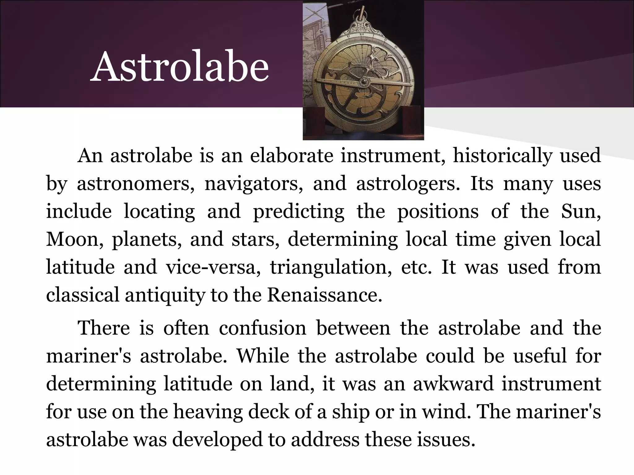 Astrolabe
An astrolabe is an elaborate instrument, historically used
by astronomers, navigators, and astrologers. Its many uses
include locating and predicting the positions of the Sun,
Moon, planets, and stars, determining local time given local
latitude and vice-versa, triangulation, etc. It was used from
classical antiquity to the Renaissance.
There is often confusion between the astrolabe and the
mariner's astrolabe. While the astrolabe could be useful for
determining latitude on land, it was an awkward instrument
for use on the heaving deck of a ship or in wind. The mariner's
astrolabe was developed to address these issues.
 