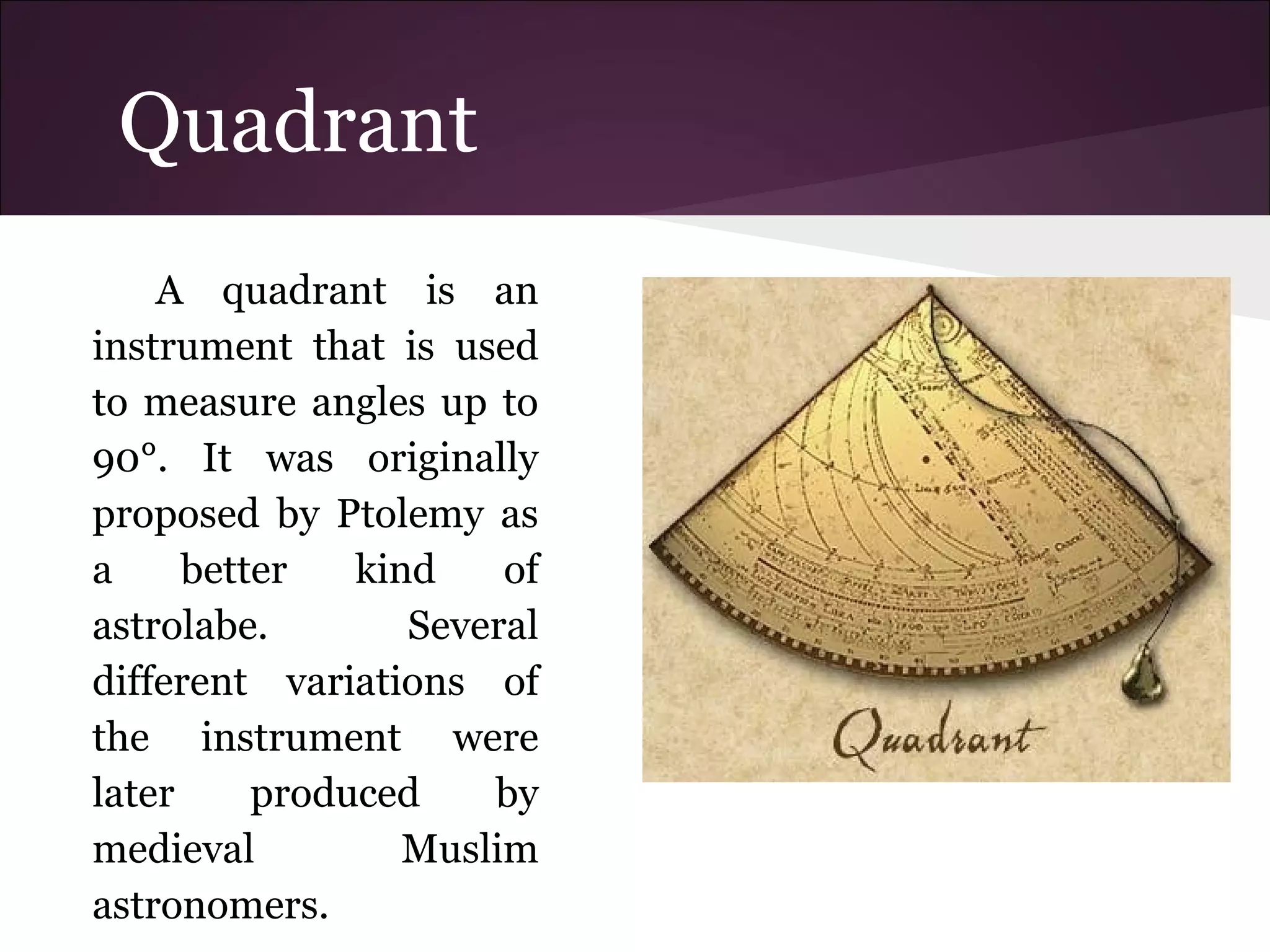 Quadrant
A quadrant is an
instrument that is used
to measure angles up to
90°. It was originally
proposed by Ptolemy as
a better kind of
astrolabe. Several
different variations of
the instrument were
later produced by
medieval Muslim
astronomers.
 