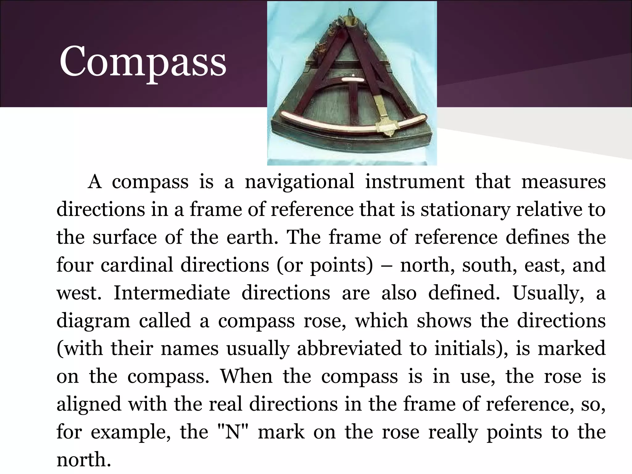 Compass
A compass is a navigational instrument that measures
directions in a frame of reference that is stationary relative to
the surface of the earth. The frame of reference defines the
four cardinal directions (or points) – north, south, east, and
west. Intermediate directions are also defined. Usually, a
diagram called a compass rose, which shows the directions
(with their names usually abbreviated to initials), is marked
on the compass. When the compass is in use, the rose is
aligned with the real directions in the frame of reference, so,
for example, the "N" mark on the rose really points to the
north.
 