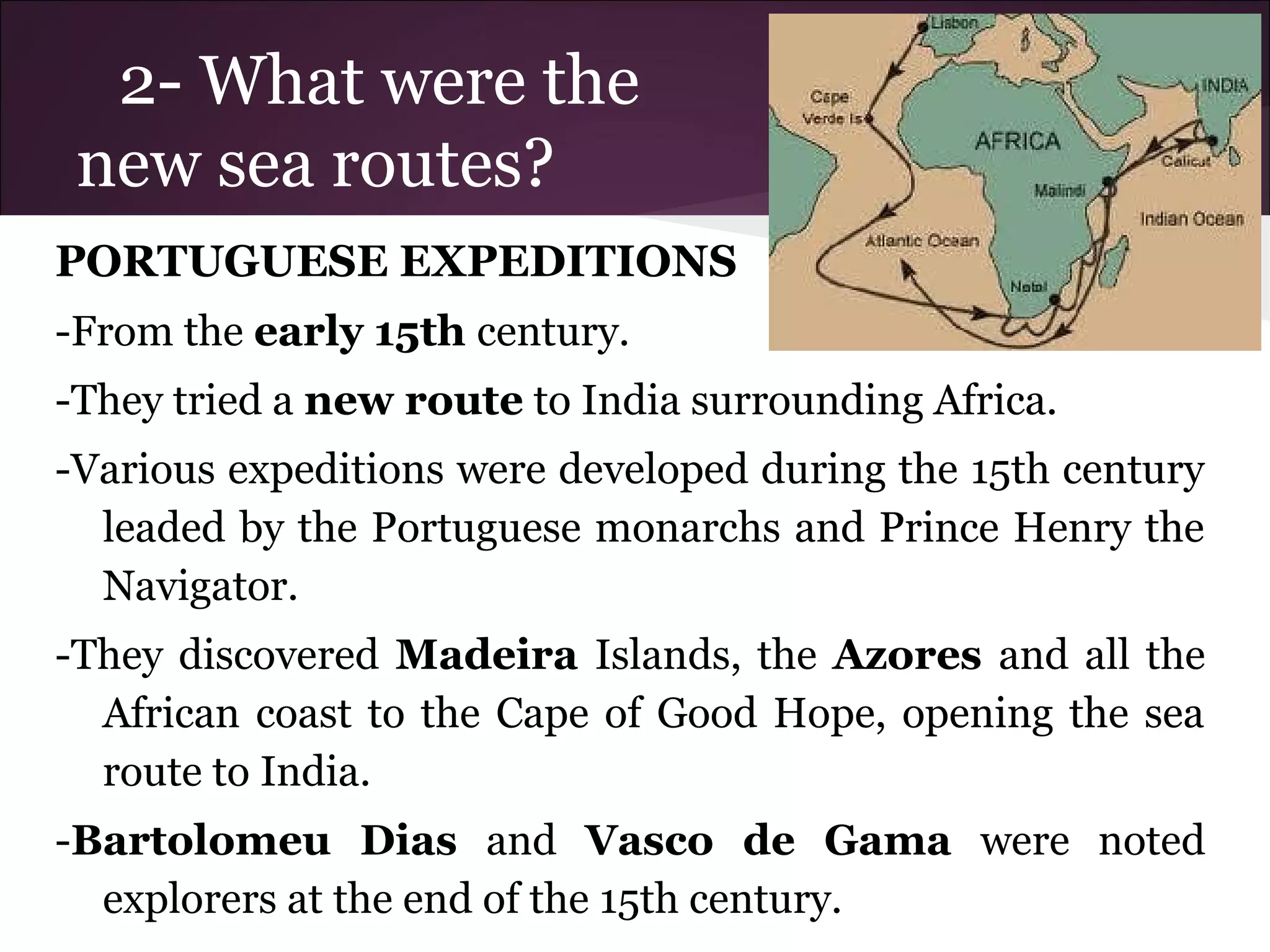 2- What were the
new sea routes?
PORTUGUESE EXPEDITIONS
-From the early 15th century.
-They tried a new route to India surrounding Africa.
-Various expeditions were developed during the 15th century
leaded by the Portuguese monarchs and Prince Henry the
Navigator.
-They discovered Madeira Islands, the Azores and all the
African coast to the Cape of Good Hope, opening the sea
route to India.
-Bartolomeu Dias and Vasco de Gama were noted
explorers at the end of the 15th century.
 