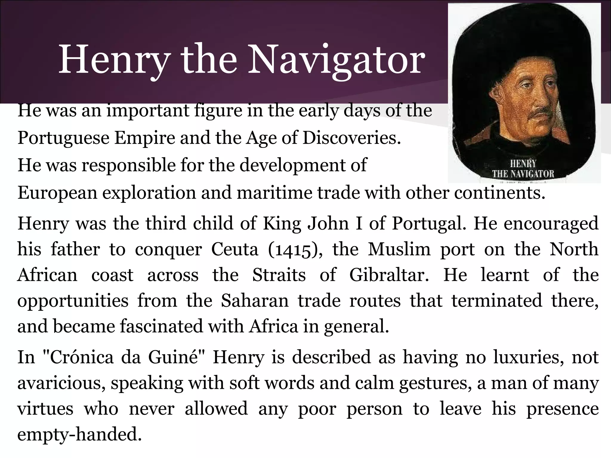Henry the Navigator
He was an important figure in the early days of the
Portuguese Empire and the Age of Discoveries.
He was responsible for the development of
European exploration and maritime trade with other continents.
Henry was the third child of King John I of Portugal. He encouraged
his father to conquer Ceuta (1415), the Muslim port on the North
African coast across the Straits of Gibraltar. He learnt of the
opportunities from the Saharan trade routes that terminated there,
and became fascinated with Africa in general.
In "Crónica da Guiné" Henry is described as having no luxuries, not
avaricious, speaking with soft words and calm gestures, a man of many
virtues who never allowed any poor person to leave his presence
empty-handed.
 
