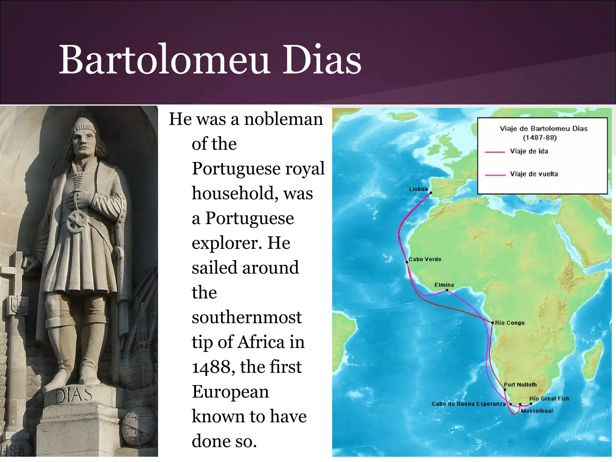 Bartolomeu Dias
He was a nobleman
of the
Portuguese royal
household, was
a Portuguese
explorer. He
sailed around
the
southernmost
tip of Africa in
1488, the first
European
known to have
done so.
 