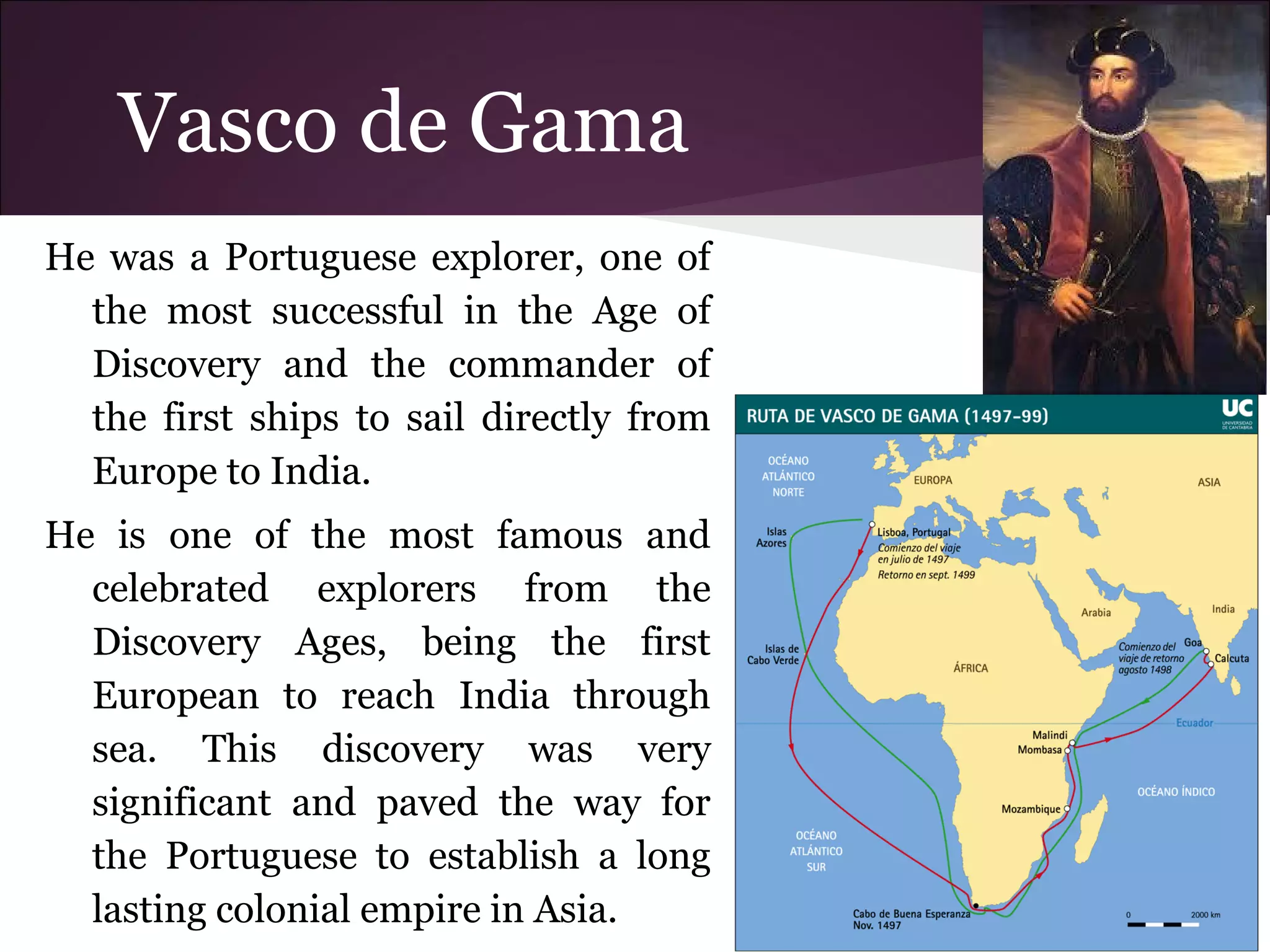 Vasco de Gama
He was a Portuguese explorer, one of
the most successful in the Age of
Discovery and the commander of
the first ships to sail directly from
Europe to India.
He is one of the most famous and
celebrated explorers from the
Discovery Ages, being the first
European to reach India through
sea. This discovery was very
significant and paved the way for
the Portuguese to establish a long
lasting colonial empire in Asia.
 