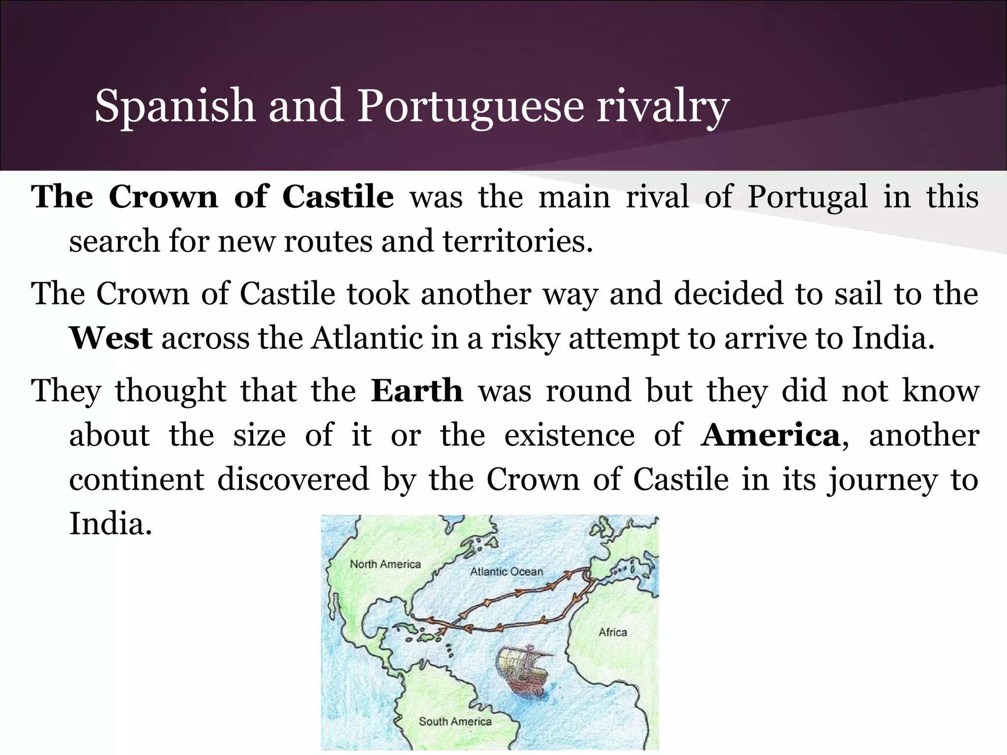 Spanish and Portuguese rivalry
The Crown of Castile was the main rival of Portugal in this
search for new routes and territories.
The Crown of Castile took another way and decided to sail to the
West across the Atlantic in a risky attempt to arrive to India.
They thought that the Earth was round but they did not know
about the size of it or the existence of America, another
continent discovered by the Crown of Castile in its journey to
India.
 
