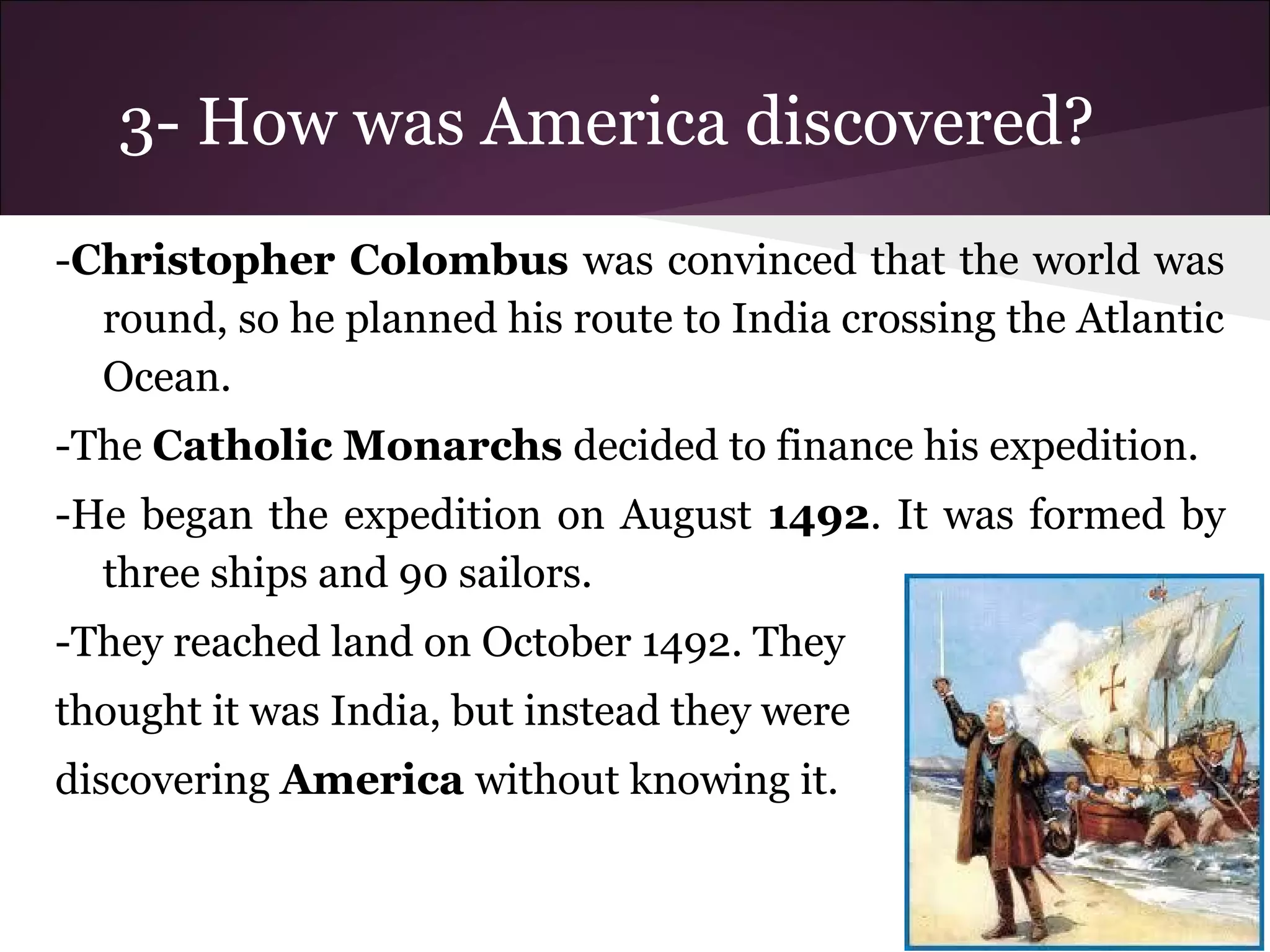 3- How was America discovered?
-Christopher Colombus was convinced that the world was
round, so he planned his route to India crossing the Atlantic
Ocean.
-The Catholic Monarchs decided to finance his expedition.
-He began the expedition on August 1492. It was formed by
three ships and 90 sailors.
-They reached land on October 1492. They
thought it was India, but instead they were
discovering America without knowing it.
 