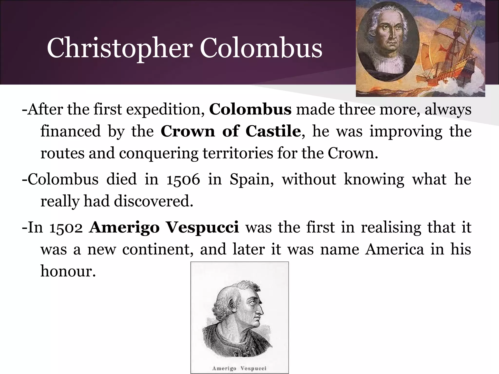Christopher Colombus
-After the first expedition, Colombus made three more, always
financed by the Crown of Castile, he was improving the
routes and conquering territories for the Crown.
-Colombus died in 1506 in Spain, without knowing what he
really had discovered.
-In 1502 Amerigo Vespucci was the first in realising that it
was a new continent, and later it was name America in his
honour.
 