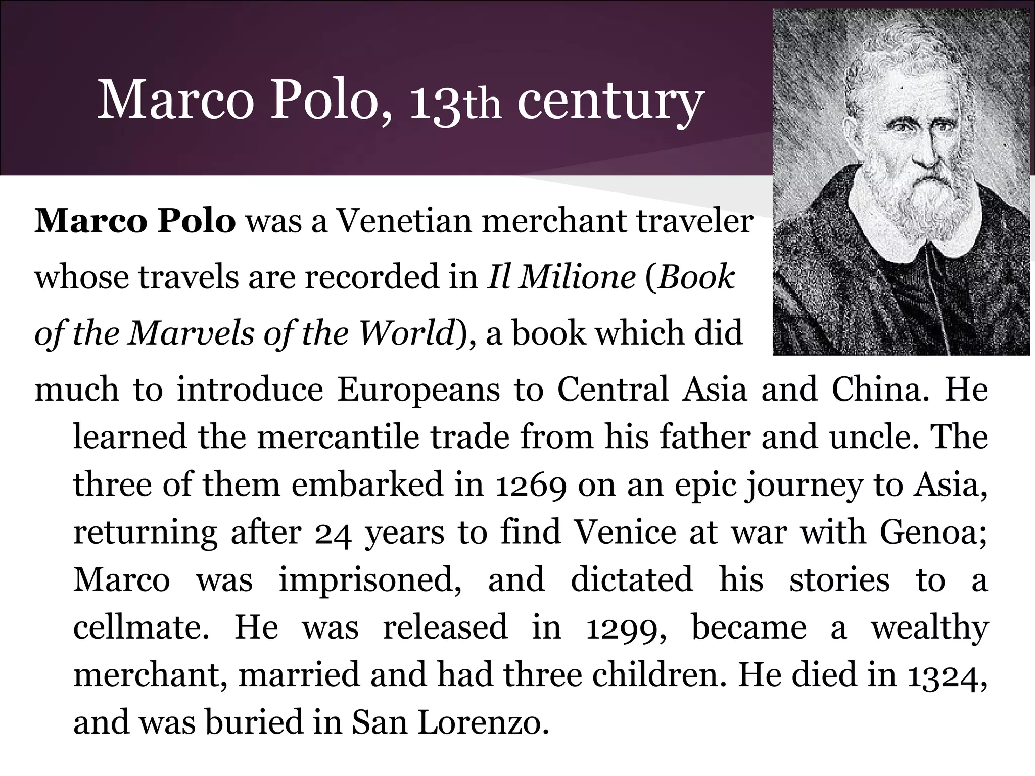 Marco Polo, 13th century
Marco Polo was a Venetian merchant traveler
whose travels are recorded in Il Milione (Book
of the Marvels of the World), a book which did
much to introduce Europeans to Central Asia and China. He
learned the mercantile trade from his father and uncle. The
three of them embarked in 1269 on an epic journey to Asia,
returning after 24 years to find Venice at war with Genoa;
Marco was imprisoned, and dictated his stories to a
cellmate. He was released in 1299, became a wealthy
merchant, married and had three children. He died in 1324,
and was buried in San Lorenzo.
 