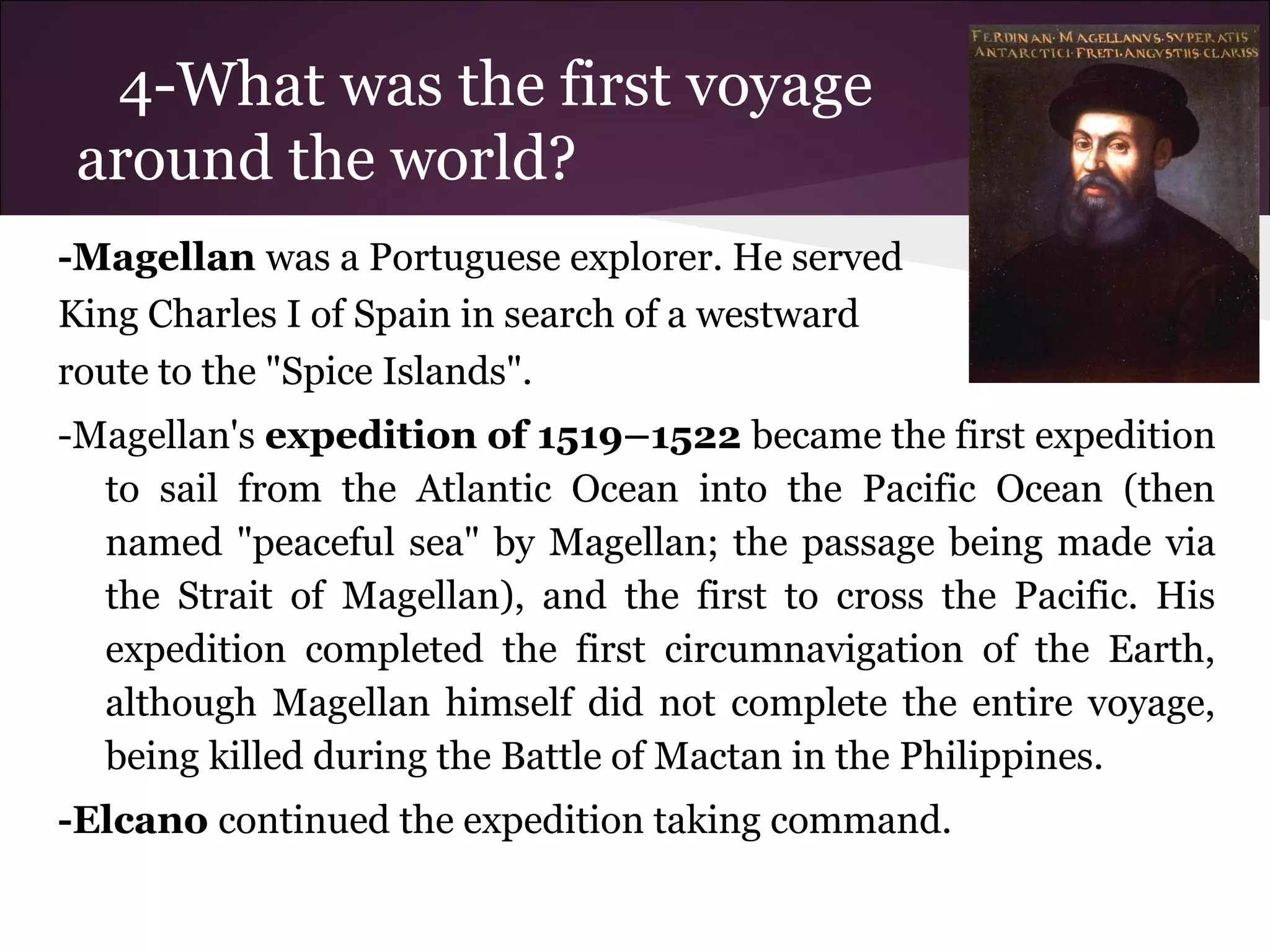4-What was the first voyage
around the world?
-Magellan was a Portuguese explorer. He served
King Charles I of Spain in search of a westward
route to the "Spice Islands".
-Magellan's expedition of 1519–1522 became the first expedition
to sail from the Atlantic Ocean into the Pacific Ocean (then
named "peaceful sea" by Magellan; the passage being made via
the Strait of Magellan), and the first to cross the Pacific. His
expedition completed the first circumnavigation of the Earth,
although Magellan himself did not complete the entire voyage,
being killed during the Battle of Mactan in the Philippines.
-Elcano continued the expedition taking command.
 