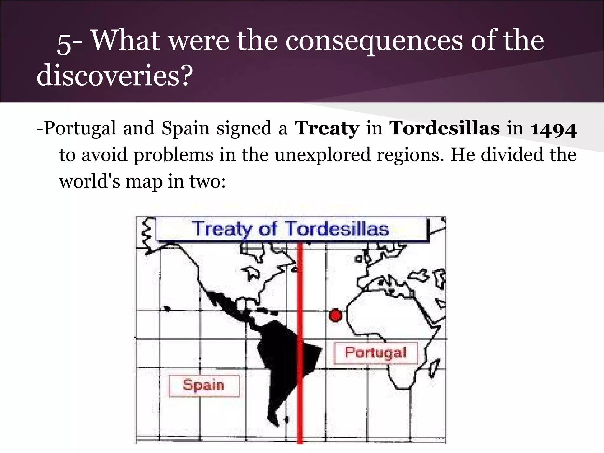 5- What were the consequences of the
discoveries?
-Portugal and Spain signed a Treaty in Tordesillas in 1494
to avoid problems in the unexplored regions. He divided the
world's map in two:
 