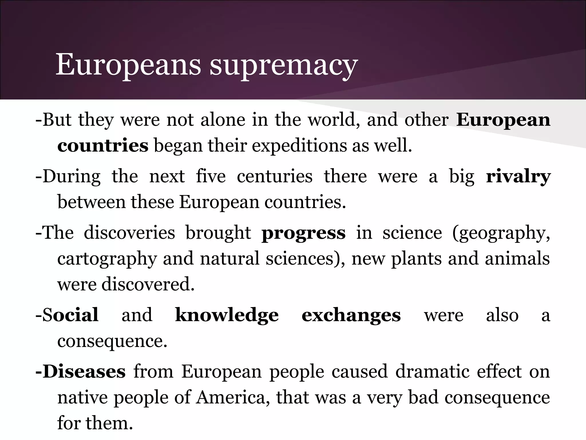 Europeans supremacy
-But they were not alone in the world, and other European
countries began their expeditions as well.
-During the next five centuries there were a big rivalry
between these European countries.
-The discoveries brought progress in science (geography,
cartography and natural sciences), new plants and animals
were discovered.
-Social and knowledge exchanges were also a
consequence.
-Diseases from European people caused dramatic effect on
native people of America, that was a very bad consequence
for them.
 