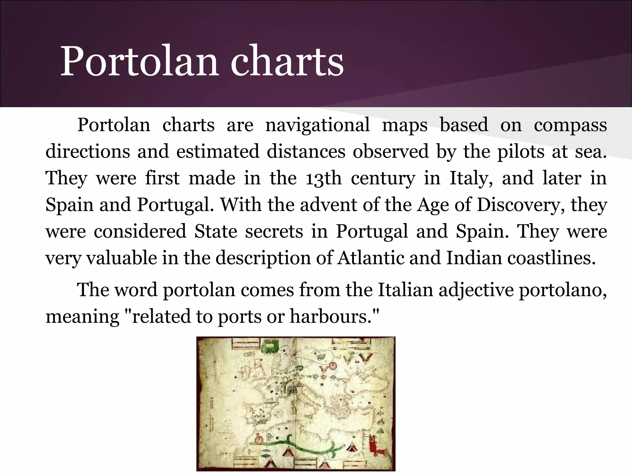 Portolan charts
Portolan charts are navigational maps based on compass
directions and estimated distances observed by the pilots at sea.
They were first made in the 13th century in Italy, and later in
Spain and Portugal. With the advent of the Age of Discovery, they
were considered State secrets in Portugal and Spain. They were
very valuable in the description of Atlantic and Indian coastlines.
The word portolan comes from the Italian adjective portolano,
meaning "related to ports or harbours."
 