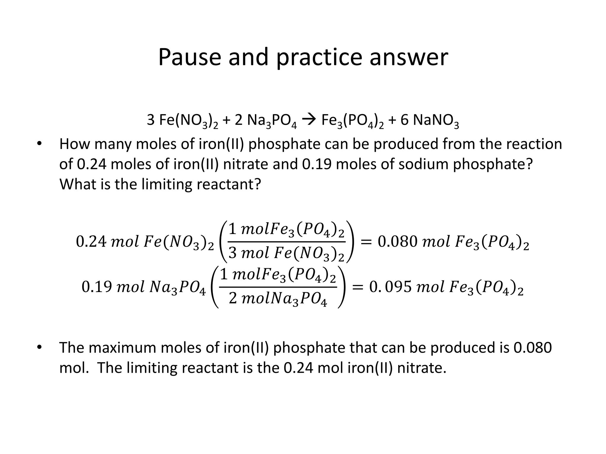 Pause and practice answer
3 Fe(NO3)2 + 2 Na3PO4  Fe3(PO4)2 + 6 NaNO3
• How many moles of iron(II) phosphate can be produced from the reaction
of 0.24 moles of iron(II) nitrate and 0.19 moles of sodium phosphate?
What is the limiting reactant?
0.24 𝑚𝑜𝑙 𝐹𝑒(𝑁𝑂3)2
1 𝑚𝑜𝑙𝐹𝑒3 𝑃𝑂4 2
3 𝑚𝑜𝑙 𝐹𝑒(𝑁𝑂3)2
= 0.080 𝑚𝑜𝑙 𝐹𝑒3 𝑃𝑂4 2
0.19 𝑚𝑜𝑙 𝑁𝑎3 𝑃𝑂4
1 𝑚𝑜𝑙𝐹𝑒3 𝑃𝑂4 2
2 𝑚𝑜𝑙𝑁𝑎3 𝑃𝑂4
= 0. 095 𝑚𝑜𝑙 𝐹𝑒3 𝑃𝑂4 2
• The maximum moles of iron(II) phosphate that can be produced is 0.080
mol. The limiting reactant is the 0.24 mol iron(II) nitrate.
 