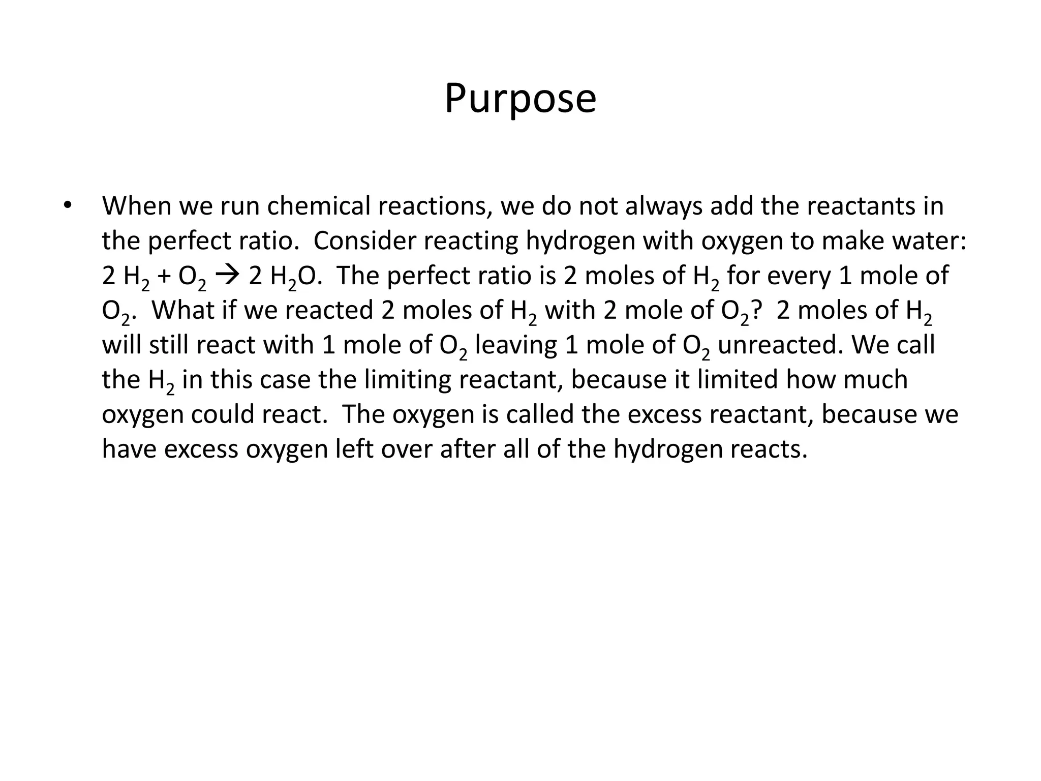 Purpose
• When we run chemical reactions, we do not always add the reactants in
the perfect ratio. Consider reacting hydrogen with oxygen to make water:
2 H2 + O2  2 H2O. The perfect ratio is 2 moles of H2 for every 1 mole of
O2. What if we reacted 2 moles of H2 with 2 mole of O2? 2 moles of H2
will still react with 1 mole of O2 leaving 1 mole of O2 unreacted. We call
the H2 in this case the limiting reactant, because it limited how much
oxygen could react. The oxygen is called the excess reactant, because we
have excess oxygen left over after all of the hydrogen reacts.
 