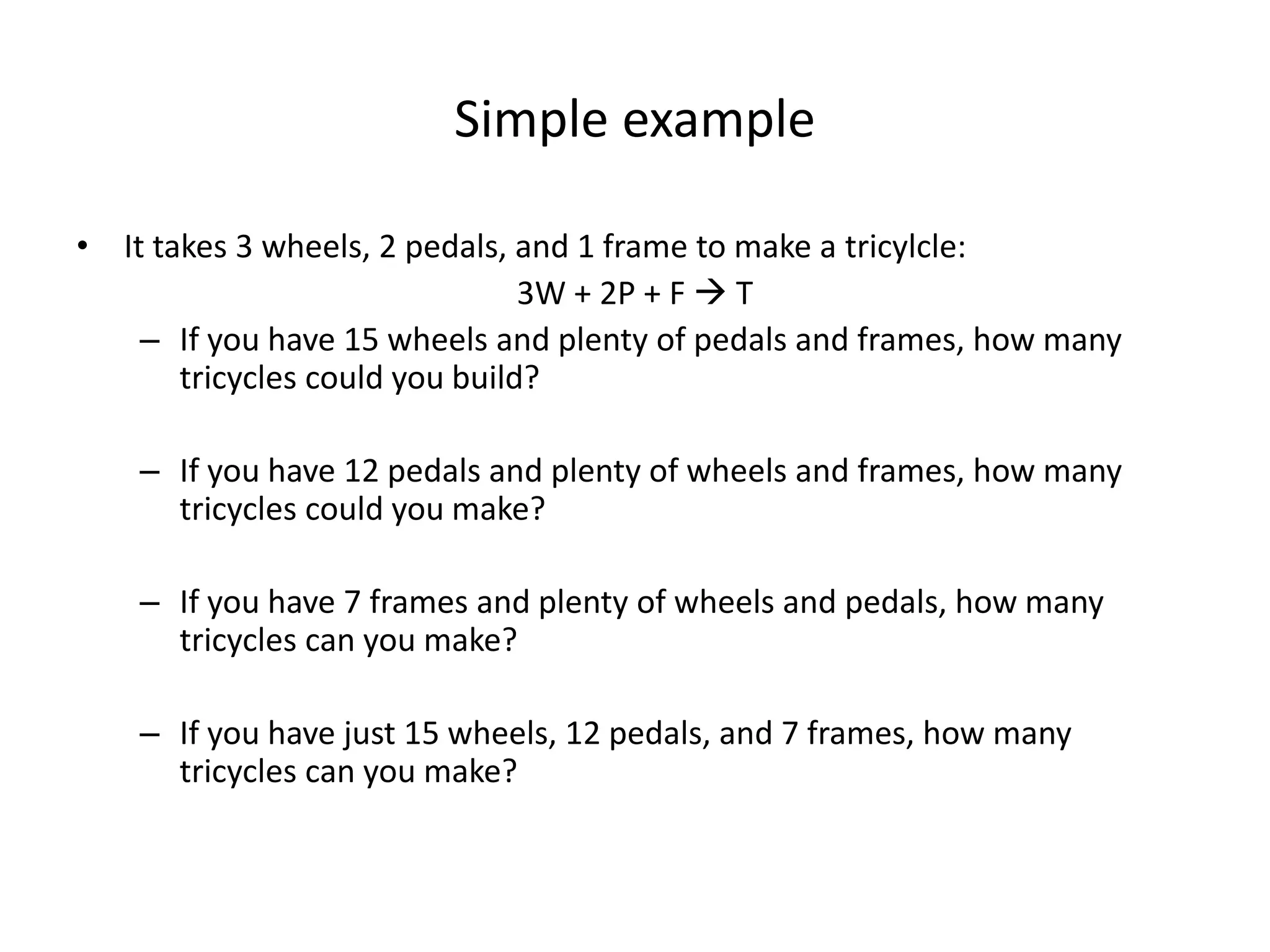 Simple example
• It takes 3 wheels, 2 pedals, and 1 frame to make a tricylcle:
3W + 2P + F  T
– If you have 15 wheels and plenty of pedals and frames, how many
tricycles could you build?
– If you have 12 pedals and plenty of wheels and frames, how many
tricycles could you make?
– If you have 7 frames and plenty of wheels and pedals, how many
tricycles can you make?
– If you have just 15 wheels, 12 pedals, and 7 frames, how many
tricycles can you make?
 