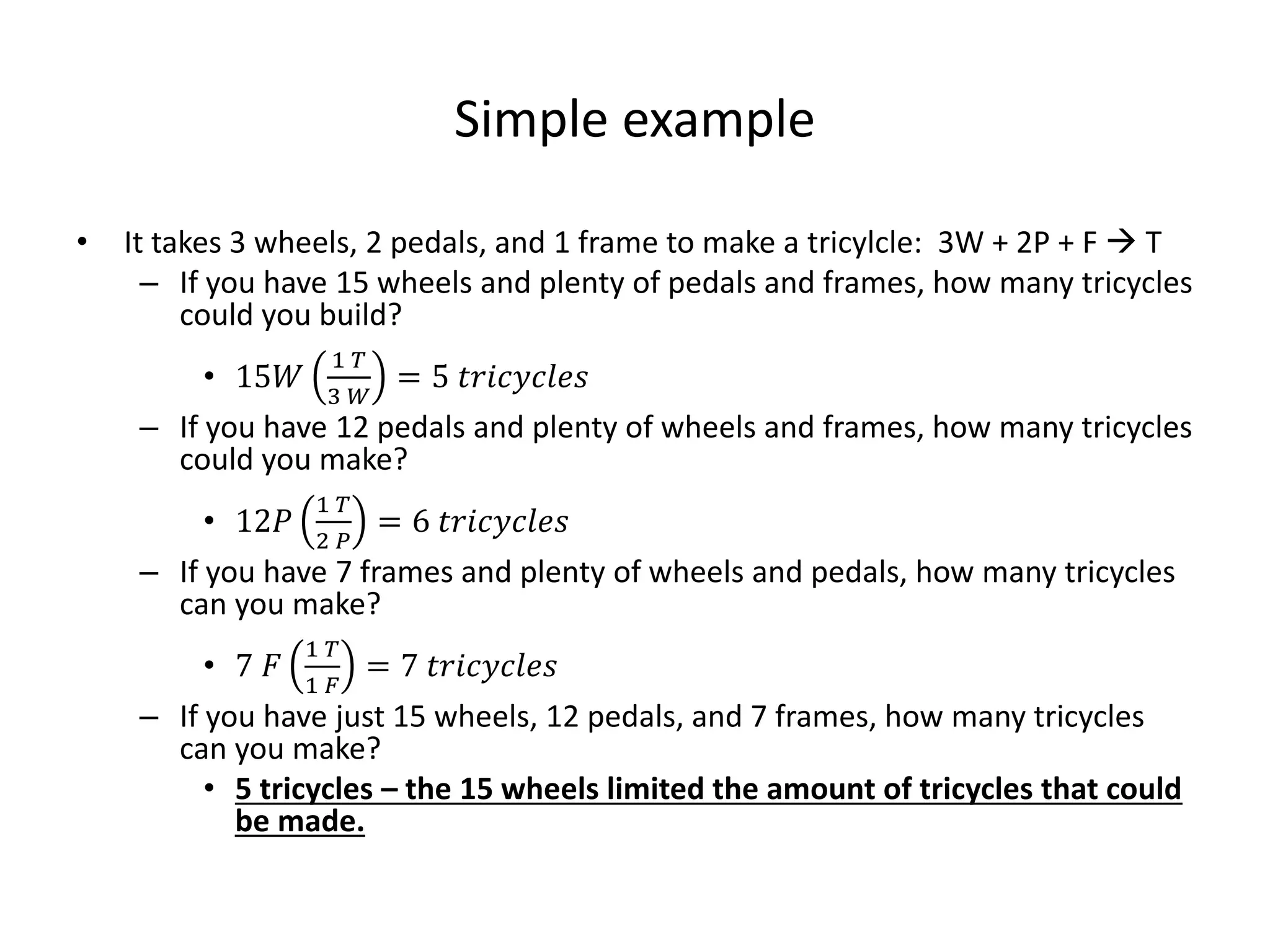 Simple example
• It takes 3 wheels, 2 pedals, and 1 frame to make a tricylcle: 3W + 2P + F  T
– If you have 15 wheels and plenty of pedals and frames, how many tricycles
could you build?
• 15𝑊
1 𝑇
3 𝑊
= 5 𝑡𝑟𝑖𝑐𝑦𝑐𝑙𝑒𝑠
– If you have 12 pedals and plenty of wheels and frames, how many tricycles
could you make?
• 12𝑃
1 𝑇
2 𝑃
= 6 𝑡𝑟𝑖𝑐𝑦𝑐𝑙𝑒𝑠
– If you have 7 frames and plenty of wheels and pedals, how many tricycles
can you make?
• 7 𝐹
1 𝑇
1 𝐹
= 7 𝑡𝑟𝑖𝑐𝑦𝑐𝑙𝑒𝑠
– If you have just 15 wheels, 12 pedals, and 7 frames, how many tricycles
can you make?
• 5 tricycles – the 15 wheels limited the amount of tricycles that could
be made.
 