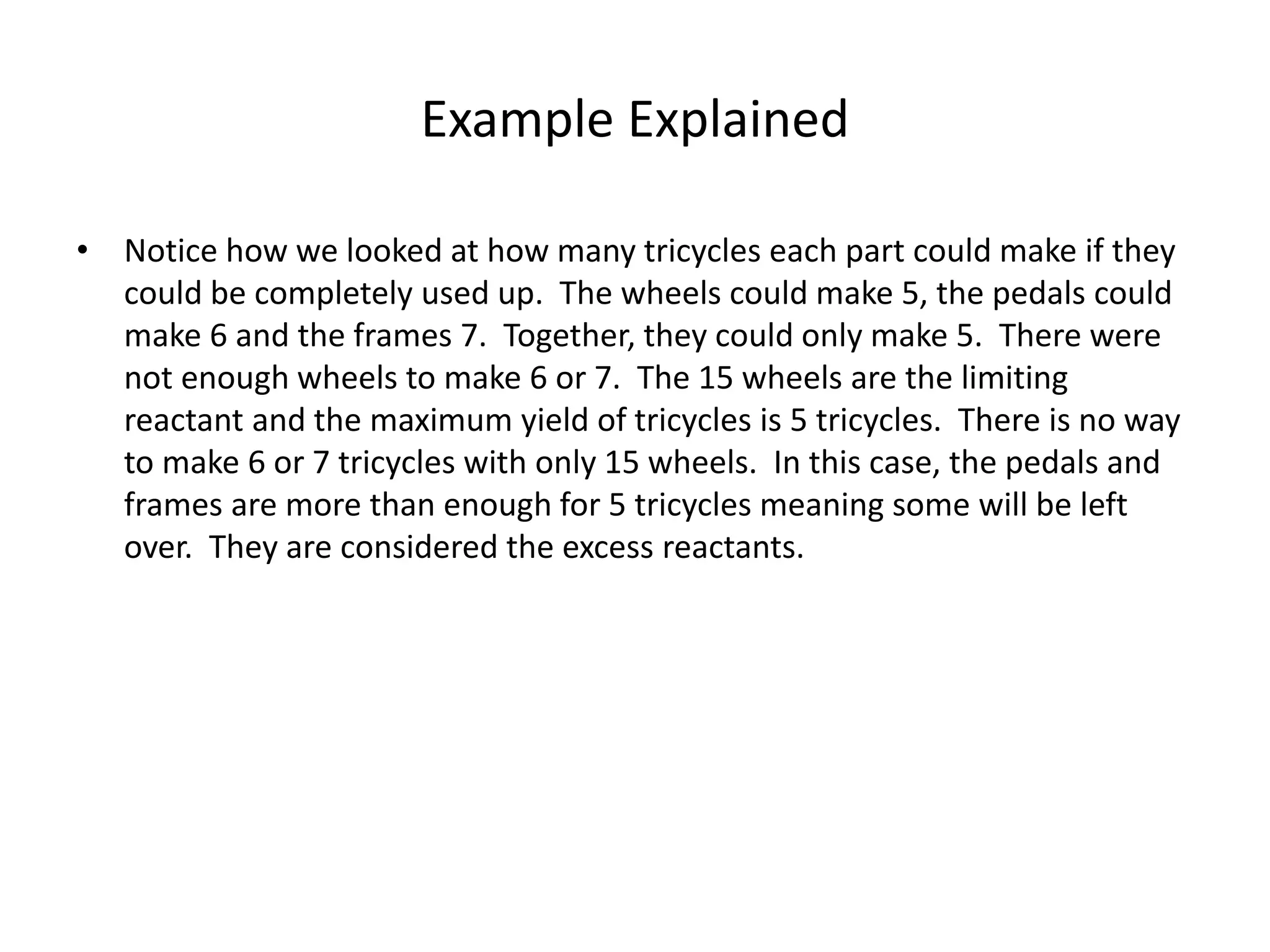 Example Explained
• Notice how we looked at how many tricycles each part could make if they
could be completely used up. The wheels could make 5, the pedals could
make 6 and the frames 7. Together, they could only make 5. There were
not enough wheels to make 6 or 7. The 15 wheels are the limiting
reactant and the maximum yield of tricycles is 5 tricycles. There is no way
to make 6 or 7 tricycles with only 15 wheels. In this case, the pedals and
frames are more than enough for 5 tricycles meaning some will be left
over. They are considered the excess reactants.
 