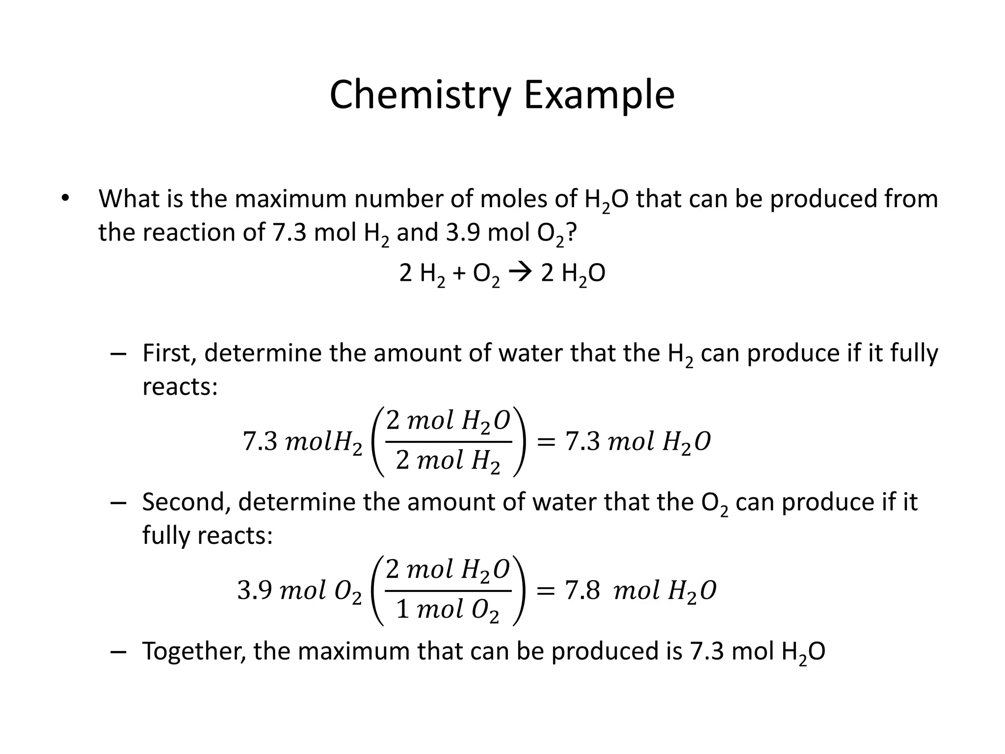 Chemistry Example
• What is the maximum number of moles of H2O that can be produced from
the reaction of 7.3 mol H2 and 3.9 mol O2?
2 H2 + O2  2 H2O
– First, determine the amount of water that the H2 can produce if it fully
reacts:
7.3 𝑚𝑜𝑙𝐻2
2 𝑚𝑜𝑙 𝐻2 𝑂
2 𝑚𝑜𝑙 𝐻2
= 7.3 𝑚𝑜𝑙 𝐻2 𝑂
– Second, determine the amount of water that the O2 can produce if it
fully reacts:
3.9 𝑚𝑜𝑙 𝑂2
2 𝑚𝑜𝑙 𝐻2 𝑂
1 𝑚𝑜𝑙 𝑂2
= 7.8 𝑚𝑜𝑙 𝐻2 𝑂
– Together, the maximum that can be produced is 7.3 mol H2O
 
