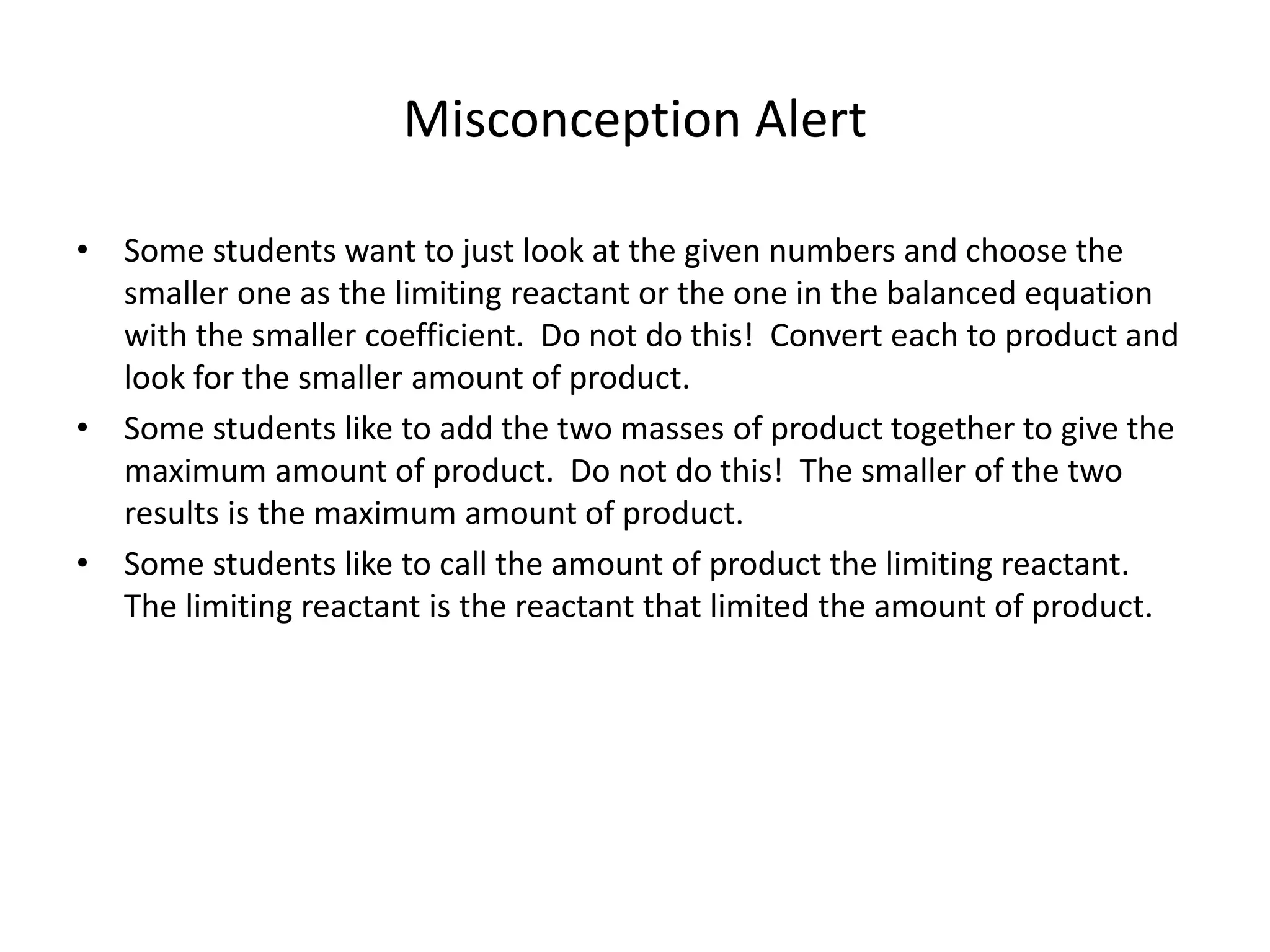 Misconception Alert
• Some students want to just look at the given numbers and choose the
smaller one as the limiting reactant or the one in the balanced equation
with the smaller coefficient. Do not do this! Convert each to product and
look for the smaller amount of product.
• Some students like to add the two masses of product together to give the
maximum amount of product. Do not do this! The smaller of the two
results is the maximum amount of product.
• Some students like to call the amount of product the limiting reactant.
The limiting reactant is the reactant that limited the amount of product.
 