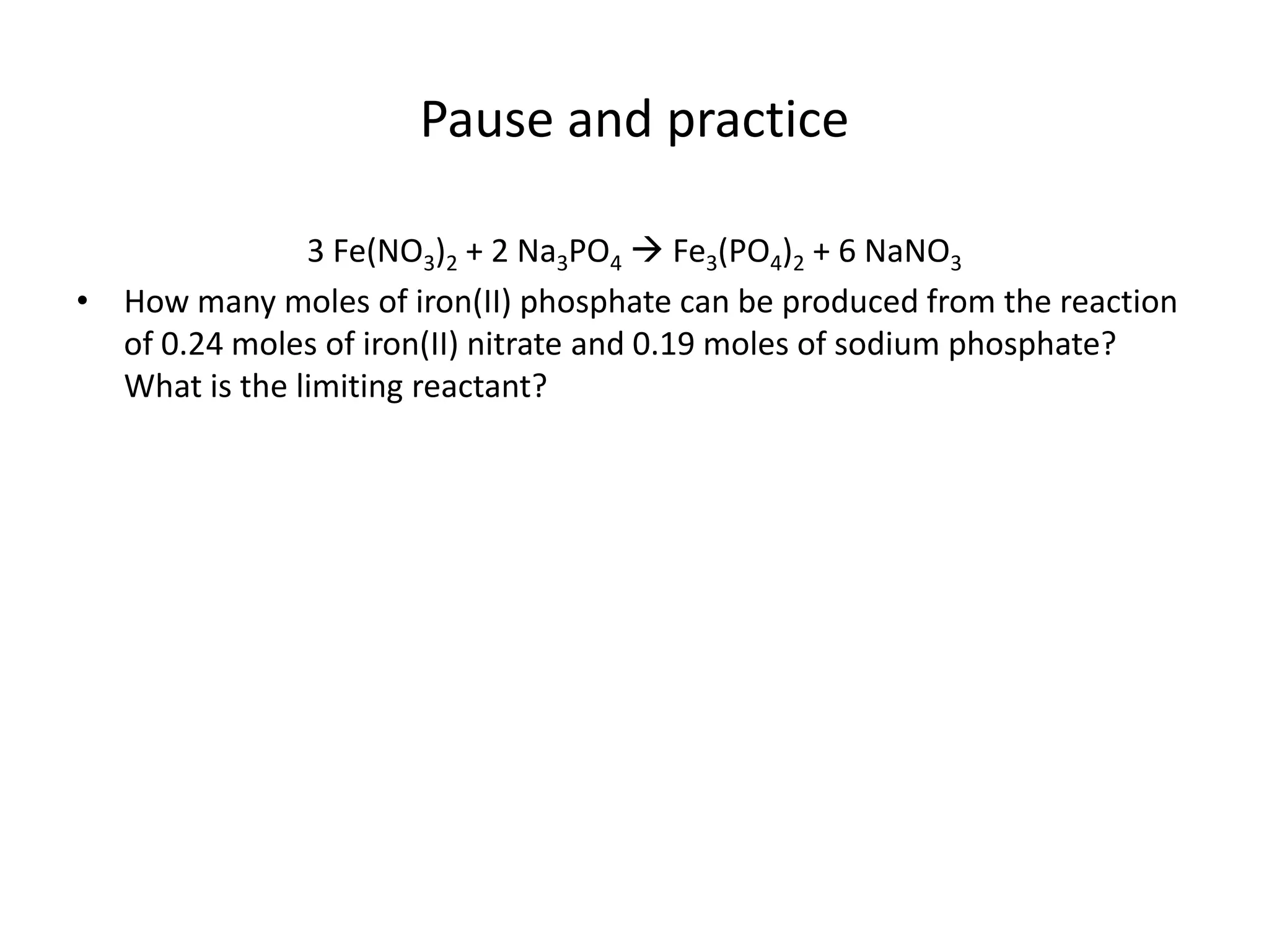 Pause and practice
3 Fe(NO3)2 + 2 Na3PO4  Fe3(PO4)2 + 6 NaNO3
• How many moles of iron(II) phosphate can be produced from the reaction
of 0.24 moles of iron(II) nitrate and 0.19 moles of sodium phosphate?
What is the limiting reactant?
 